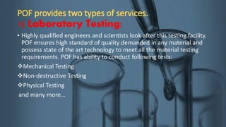 1) Laboratory Testing:
• Highly qualified engineers and scientists look after this testing facility.
POF ensures high standard of quality demanded in any material and
possess state of the art technology to meet all the material testing
requirements. POF has ability to conduct following tests:
Mechanical Testing
Non-destructive Testing
Physical Testing
and many more…
 