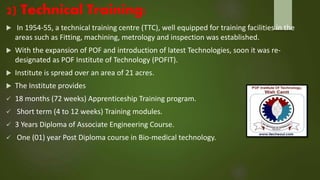 2) Technical Training:
 In 1954-55, a technical training centre (TTC), well equipped for training facilities in the
areas such as Fitting, machining, metrology and inspection was established.
 With the expansion of POF and introduction of latest Technologies, soon it was re-
designated as POF Institute of Technology (POFIT).
 Institute is spread over an area of 21 acres.
 The Institute provides
 18 months (72 weeks) Apprenticeship Training program.
 Short term (4 to 12 weeks) Training modules.
 3 Years Diploma of Associate Engineering Course.
 One (01) year Post Diploma course in Bio-medical technology.
 