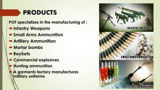 POF specializes in the manufacturing of :
Infantry Weapons
Small Arms Ammunition
Artillery Ammunition
Mortar bombs
Rockets
 Commercial explosives
 Hunting ammunition
 A garments factory manufactures
military uniforms
PRODUCTS
 