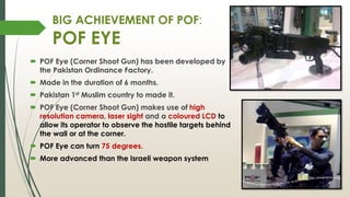 BIG ACHIEVEMENT OF POF:
POF EYE
 POF Eye (Corner Shoot Gun) has been developed by
the Pakistan Ordinance Factory.
 Made in the duration of 6 months.
 Pakistan 1st Muslim country to made it.
 POF Eye (Corner Shoot Gun) makes use of high
resolution camera, laser sight and a coloured LCD to
allow its operator to observe the hostile targets behind
the wall or at the corner.
 POF Eye can turn 75 degrees.
 More advanced than the Israeli weapon system
 
