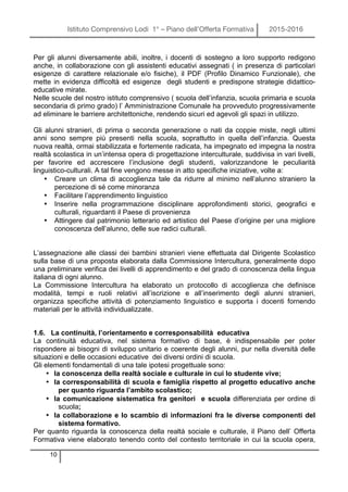 Istituto Comprensivo Lodi 1° – Piano dell’Offerta Formativa 2015-2016
10
Per gli alunni diversamente abili, inoltre, i docenti di sostegno a loro supporto redigono
anche, in collaborazione con gli assistenti educativi assegnati ( in presenza di particolari
esigenze di carattere relazionale e/o fisiche), il PDF (Profilo Dinamico Funzionale), che
mette in evidenza difficoltà ed esigenze degli studenti e predispone strategie didattico-
educative mirate.
Nelle scuole del nostro istituto comprensivo ( scuola dell’infanzia, scuola primaria e scuola
secondaria di primo grado) l’ Amministrazione Comunale ha provveduto progressivamente
ad eliminare le barriere architettoniche, rendendo sicuri ed agevoli gli spazi in utilizzo.
Gli alunni stranieri, di prima o seconda generazione o nati da coppie miste, negli ultimi
anni sono sempre più presenti nella scuola, soprattutto in quella dell’infanzia. Questa
nuova realtà, ormai stabilizzata e fortemente radicata, ha impegnato ed impegna la nostra
realtà scolastica in un’intensa opera di progettazione interculturale, suddivisa in vari livelli,
per favorire ed accrescere l’inclusione degli studenti, valorizzandone le peculiarità
linguistico-culturali. A tal fine vengono messe in atto specifiche iniziative, volte a:
• Creare un clima di accoglienza tale da ridurre al minimo nell’alunno straniero la
percezione di sé come minoranza
• Facilitare l’apprendimento linguistico
• Inserire nella programmazione disciplinare approfondimenti storici, geografici e
culturali, riguardanti il Paese di provenienza
• Attingere dal patrimonio letterario ed artistico del Paese d’origine per una migliore
conoscenza dell’alunno, delle sue radici culturali.
L’assegnazione alle classi dei bambini stranieri viene effettuata dal Dirigente Scolastico
sulla base di una proposta elaborata dalla Commissione Intercultura, generalmente dopo
una preliminare verifica dei livelli di apprendimento e del grado di conoscenza della lingua
italiana di ogni alunno.
La Commissione Intercultura ha elaborato un protocollo di accoglienza che definisce
modalità, tempi e ruoli relativi all’iscrizione e all’inserimento degli alunni stranieri,
organizza specifiche attività di potenziamento linguistico e supporta i docenti fornendo
materiali per le attività individualizzate.
1.6. La continuità, l’orientamento e corresponsabilità educativa
La continuità educativa, nel sistema formativo di base, è indispensabile per poter
rispondere ai bisogni di sviluppo unitario e coerente degli alunni, pur nella diversità delle
situazioni e delle occasioni educative dei diversi ordini di scuola.
Gli elementi fondamentali di una tale ipotesi progettuale sono:
• la conoscenza della realtà sociale e culturale in cui lo studente vive;
• la corresponsabilità di scuola e famiglia rispetto al progetto educativo anche
per quanto riguarda l’ambito scolastico;
• la comunicazione sistematica fra genitori e scuola differenziata per ordine di
scuola;
• la collaborazione e lo scambio di informazioni fra le diverse componenti del
sistema formativo.
Per quanto riguarda la conoscenza della realtà sociale e culturale, il Piano dell’ Offerta
Formativa viene elaborato tenendo conto del contesto territoriale in cui la scuola opera,
 