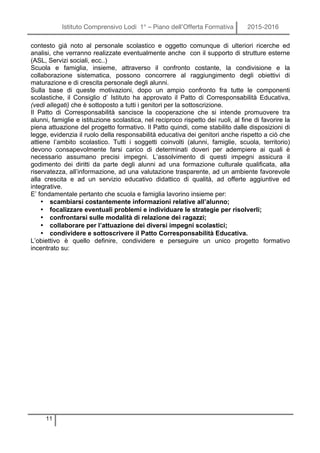 Istituto Comprensivo Lodi 1° – Piano dell’Offerta Formativa 2015-2016
11
contesto già noto al personale scolastico e oggetto comunque di ulteriori ricerche ed
analisi, che verranno realizzate eventualmente anche con il supporto di strutture esterne
(ASL, Servizi sociali, ecc..)
Scuola e famiglia, insieme, attraverso il confronto costante, la condivisione e la
collaborazione sistematica, possono concorrere al raggiungimento degli obiettivi di
maturazione e di crescita personale degli alunni.
Sulla base di queste motivazioni, dopo un ampio confronto fra tutte le componenti
scolastiche, il Consiglio d’ Istituto ha approvato il Patto di Corresponsabilità Educativa,
(vedi allegati) che è sottoposto a tutti i genitori per la sottoscrizione.
Il Patto di Corresponsabilità sancisce la cooperazione che si intende promuovere tra
alunni, famiglie e istituzione scolastica, nel reciproco rispetto dei ruoli, al fine di favorire la
piena attuazione del progetto formativo. Il Patto quindi, come stabilito dalle disposizioni di
legge, evidenzia il ruolo della responsabilità educativa dei genitori anche rispetto a ciò che
attiene l’ambito scolastico. Tutti i soggetti coinvolti (alunni, famiglie, scuola, territorio)
devono consapevolmente farsi carico di determinati doveri per adempiere ai quali è
necessario assumano precisi impegni. L’assolvimento di questi impegni assicura il
godimento dei diritti da parte degli alunni ad una formazione culturale qualificata, alla
riservatezza, all’informazione, ad una valutazione trasparente, ad un ambiente favorevole
alla crescita e ad un servizio educativo didattico di qualità, ad offerte aggiuntive ed
integrative.
E’ fondamentale pertanto che scuola e famiglia lavorino insieme per:
• scambiarsi costantemente informazioni relative all’alunno;
• focalizzare eventuali problemi e individuare le strategie per risolverli;
• confrontarsi sulle modalità di relazione dei ragazzi;
• collaborare per l’attuazione dei diversi impegni scolastici;
• condividere e sottoscrivere il Patto Corresponsabilità Educativa.
L’obiettivo è quello definire, condividere e perseguire un unico progetto formativo
incentrato su:
 