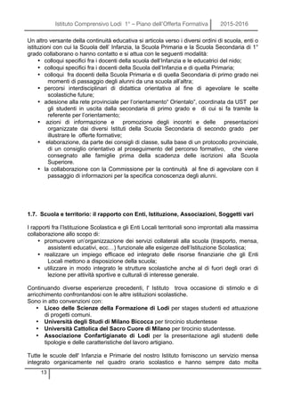 Istituto Comprensivo Lodi 1° – Piano dell’Offerta Formativa 2015-2016
13
Un altro versante della continuità educativa si articola verso i diversi ordini di scuola, enti o
istituzioni con cui la Scuola dell’ Infanzia, la Scuola Primaria e la Scuola Secondaria di 1°
grado collaborano o hanno contatto e si attua con le seguenti modalità:
• colloqui specifici fra i docenti della scuola dell’Infanzia e le educatrici del nido;
• colloqui specifici fra i docenti della Scuola dell’Infanzia e di quella Primaria;
• colloqui fra docenti della Scuola Primaria e di quella Secondaria di primo grado nei
momenti di passaggio degli alunni da una scuola all’altra;
• percorsi interdisciplinari di didattica orientativa al fine di agevolare le scelte
scolastiche future;
• adesione alla rete provinciale per l’orientamento“ Orientalo”, coordinata da UST per
gli studenti in uscita dalla secondaria di primo grado e di cui si fa tramite la
referente per l’orientamento;
• azioni di informazione e promozione degli incontri e delle presentazioni
organizzate dai diversi Istituti della Scuola Secondaria di secondo grado per
illustrare le offerte formative;
• elaborazione, da parte dei consigli di classe, sulla base di un protocollo provinciale,
di un consiglio orientativo al proseguimento del percorso formativo, che viene
consegnato alle famiglie prima della scadenza delle iscrizioni alla Scuola
Superiore.
• la collaborazione con la Commissione per la continuità al fine di agevolare con il
passaggio di informazioni per la specifica conoscenza degli alunni.
1.7. Scuola e territorio: il rapporto con Enti, Istituzione, Associazioni, Soggetti vari
I rapporti fra l’Istituzione Scolastica e gli Enti Locali territoriali sono improntati alla massima
collaborazione allo scopo di:
• promuovere un’organizzazione dei servizi collaterali alla scuola (trasporto, mensa,
assistenti educativi, ecc…) funzionale alle esigenze dell’Istituzione Scolastica;
• realizzare un impiego efficace ed integrato delle risorse finanziarie che gli Enti
Locali mettono a disposizione della scuola;
• utilizzare in modo integrato le strutture scolastiche anche al di fuori degli orari di
lezione per attività sportive e culturali di interesse generale.
Continuando diverse esperienze precedenti, l' Istituto trova occasione di stimolo e di
arricchimento confrontandosi con le altre istituzioni scolastiche.
Sono in atto convenzioni con:
• Liceo delle Scienze della Formazione di Lodi per stages studenti ed attuazione
di progetti comuni.
• Università degli Studi di Milano Bicocca per tirocinio studentesse
• Università Cattolica del Sacro Cuore di Milano per tirocinio studentesse.
• Associazione Confartigianato di Lodi per la presentazione agli studenti delle
tipologie e delle caratteristiche del lavoro artigiano.
Tutte le scuole dell' Infanzia e Primarie del nostro Istituto forniscono un servizio mensa
integrato organicamente nel quadro orario scolastico e hanno sempre dato molta
 