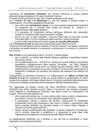 Istituto Comprensivo Lodi 1° – Piano dell’Offerta Formativa 2015-2016
14
importanza all’ educazione alimentare, per favorire l’adozione di buone pratiche
alimentari da parte degli alunni fin dalla Scuola dell’ Infanzia.
In questo ambito sono state avviate varie iniziative finalizzate a tale scopo:
con i Comuni di Lodi e di Montanaso L., enti che erogano il servizio mensa, in
collaborazione con la Ditta appaltatrice del servizio:
• sono attive due commissioni mensa, in cui sono presenti rappresentati di genitori
ed insegnanti, per: il controllo della qualità del servizio, la verifica e l’
aggiornamento della tabella dietetica;
• si è proceduto all’ introduzione dell’uso dell’acqua distribuita dall’ acquedotto
pubblico in sostituzione dell’ acqua minerale in bottiglia;
• già da vari anni, è stato introdotto il consumo della frutta e/o del pane durante
l’intervallo delle h.10,30 in sostituzione delle merende a scelta individuale;
• si sono inoltre attivati percorsi formativi legate alla raccolta differenziata.
con la Provincia di Lodi che ogni anno propone alle scuole itinerari formativi
estremamente interessanti come le iniziative di “Scuola in campo”, che spesso richiamano
o rimandano ad aspetti attinenti la conoscenza, la produzione o il consumo di alimenti di
uso comune.
ASL di Lodi è a sua volta partner del I.C. di Lodi I in diversi aspetti:
• per il controllo e la verifica della Tabella Dietetica qualitativa e quantitativa relativa
del servizio mensa;
• per la collaborazione che l’ U.O.N.P.I.A., fornisce per quanto attiene la consulenza
specialistica nell’elaborazione della diagnosi funzionale del Piano Didattico
Personalizzato (PDP) per gli alunni con bisogni educativi speciali ( BES ). Questa
collaborazione è essenziale sia sul piano formale (in funzione dell’ assegnazione di
insegnanti di sostegno), sia operativo nel supporto agli insegnanti che operano sul
campo.
Analogamente di particolare importanza è la collaborazione con Ufficio di Piano del
Comune di Lodi che supporta la scuola per quanto attiene le problematiche di ordine
sociale che dovessero coinvolgere singoli alunni, in funzione soprattutto della prevenzione
di fenomeni di disagio sociale generato da specifiche difficoltà d’apprendimento.
Per raggiungere gli obiettivi previsti dal Piano dell’Offerta Formativa, l’Istituzione
Scolastica può anche stipulare accordi, intese o convenzioni che possono prevedere
forme integrate di partecipazione finanziaria alle spese inerenti la realizzazione dei
progetti. Tali accordi sono stipulati con:
• altre scuole del territorio per un pieno utilizzo delle risorse umane a disposizione,
per scambi e incontri fra scolaresche e per realizzare progetti comuni;
• le associazioni culturali e sportive del territorio, valorizzando le competenze
professionali interne alle Associazioni, allo scopo di mettere a disposizione degli
alunni proposte didattiche ed educative ampie e al tempo stesso integrate e
coerenti con le linee guida del Piano;
• singole persone professionalmente preparate, in genere insegnanti in quiescenza,
che si rendono disponibili a collaborare e a supportare le varie classi nella
realizzazione di progetti per il potenziamento dell’ offerta formativa.
La collaborazione dell’Istituto con il territorio e con vari Enti si concretizza in modo
significativo con le seguenti iniziative:
 