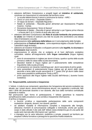 Istituto Comprensivo Lodi 1° – Piano dell’Offerta Formativa 2015-2016
15
• adesione dell'intero Comprensivo a progetti legati ad iniziative di solidarietà,
condivise con Associazioni di volontariato del territorio come:
ü La scuola italiana boccia il cancro e promuove la ricerca – AIRC -
ü Cerco un uovo amico – Ospedale Gaslini –
ü Un tappo da donare – Ospedale Niguarda –
ü Natale di solidarietà – Raccolta generi alimentari per Associazione Progetto
Insieme - Caritas
ü Donazione Associazione “Amici di Serena”
ü Solidarietà di Natale – Raccolta di generi alimentari e per l’igiene prima infanzia
– a favore del C.A.V.( Centro di aiuto alla vita) Lodi
• adesione dell’intero Comprensivo alla Rete di scuole lombarde che promuovono
la salute con l’intento di costruire una rete tra scuole che condividono una stessa
idea di benessere a scuola;
• organizzazione della settimana della lettura con il coinvolgimento delle famiglie;
• partecipazione al Festival del teatro, come esperienza legata a Scuola-Teatro e al
Laboratorio degli Archetipi;
• adesione ad iniziative finalizzate a sviluppare percorsi sulla legalità, la sicurezza e
il benessere degli studenti;
• organizzazione di attività, che si svolgono al di fuori dell’orario scolastico
curricolare, relative all’insegnamento delle lingue comunitarie (lingua inglese)
quali:
ü corsi di conversazione in inglese per alunni di terza, quarta e quinta della scuola
primaria e delle tre classi della scuola secondaria;
ü laboratori teatrali in lingua inglese per il potenziamento delle competenze
linguistiche nella scuola primaria
ü conversazione con docente madrelingua per alunni secondaria di primo grado
ü corsi pomeridiani di potenziamento lingua inglese per gli alunni delle classi
seconde e terze della scuola secondaria di 1° grado (Per gli alunni delle classi
terze sono possibili le certificazione Trinity e KET)
ü primo approccio alla lingua inglese nella Scuola dell’Infanzia ( durante l’orario
scolastico)
1.8. Responsabilità, autonomia e trasparenza
L' Istituto, in tutte le sue componenti, garantisce che l’erogazione del servizio scolastico sia
attuata, per i propri alunni, senza discriminazione alcuna, con regolarità e continuità, fatti
salvi i diritti del personale docente e non docente, alla luce della normativa contrattuale
esistente in materia.
Nel promuovere ogni forma di partecipazione, l' Istituto garantisce la massima
semplificazione delle procedure e una corretta e trasparente informazione.
A tal fine si impegna:
• a favorire un’attiva e responsabile partecipazione delle varie componenti
scolastiche: dirigente, docenti, non docenti, genitori;
• ad adottare modalità di informazione completa e trasparente alle famiglie,
attraverso momenti di comunicazione collegiale e individuale; anche per questo
scopo è stato attivato il sito web dell' Istituto (www.iclodiprimo.gov.it) una parte del
quale sarà riservata alle informazioni per i genitori;
• a interagire con le varie istituzioni, pubbliche e private, presenti sul territorio per
ampliare l’offerta formativa e perseguire le specifiche finalità didattiche.
 