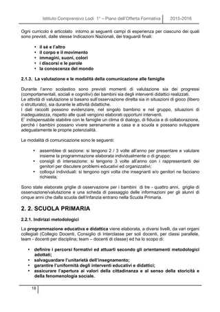 Istituto Comprensivo Lodi 1° – Piano dell’Offerta Formativa 2015-2016
18
Ogni curricolo è articolato intorno ai seguenti campi di esperienza per ciascuno dei quali
sono previsti, dalle stesse Indicazioni Nazionali, dei traguardi finali:
• il sé e l’altro
• il corpo e il movimento
• immagini, suoni, colori
• i discorsi e le parole
• la conoscenza del mondo
2.1.3. La valutazione e le modalità della comunicazione alle famiglie
Durante l’anno scolastico sono previsti momenti di valutazione sia dei progressi
(comportamentali, sociali e cognitivi) dei bambini sia degli interventi didattici realizzati.
Le attività di valutazione si basano sull’osservazione diretta sia in situazioni di gioco (libero
o strutturato), sia durante le attività didattiche.
I dati raccolti possono evidenziare, nel singolo bambino e nel gruppo, situazioni di
inadeguatezza, rispetto alle quali vengono elaborati opportuni interventi.
E’ indispensabile stabilire con le famiglie un clima di dialogo, di fiducia e di collaborazione,
perché i bambini possano vivere serenamente a casa e a scuola e possano sviluppare
adeguatamente le proprie potenzialità.
Le modalità di comunicazione sono le seguenti:
• assemblee di sezione: si tengono 2 / 3 volte all’anno per presentare e valutare
insieme la programmazione elaborata individualmente o di gruppo;
• consigli di intersezione: si tengono 3 volte all’anno con i rappresentanti dei
genitori per discutere problemi educativi ed organizzativi;
• colloqui individuali: si tengono ogni volta che insegnanti e/o genitori ne facciano
richiesta;
Sono state elaborate griglie di osservazione per i bambini di tre - quattro anni, griglie di
osservazione/valutazione e una scheda di passaggio delle informazioni per gli alunni di
cinque anni che dalla scuola dell’Infanzia entrano nella Scuola Primaria.
2. 2. SCUOLA PRIMARIA
2.2.1. Indirizzi metodologici
La programmazione educativa e didattica viene elaborata, a diversi livelli, da vari organi
collegiali (Collegio Docenti, Consiglio di Interclasse per soli docenti, per classi parallele,
team - docenti per disciplina; team – docenti di classe) ed ha lo scopo di:
• definire i percorsi formativi ed attuarli secondo gli orientamenti metodologici
adottati;
• salvaguardare l’unitarietà dell’insegnamento;
• garantire l’uniformità degli interventi educativi e didattici;
• assicurare l’apertura ai valori della cittadinanza e al senso della storicità e
della fenomenologia sociale.
 
