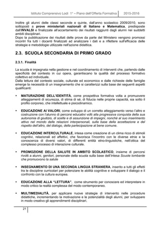 Istituto Comprensivo Lodi 1° – Piano dell’Offerta Formativa 2015-2016
21
Inoltre gli alunni delle classi seconde e quinte, dall’anno scolastico 2009/2010, sono
sottoposti a prove ministeriali nazionali di Italiano e Matematica, predisposte
dall’INVALSI e finalizzate all’accertamento dei risultati raggiunti dagli alunni nei suddetti
ambiti disciplinari.
Dopo la pubblicazione dei risultati delle prove da parte del Ministero vengono promossi
incontri fra tutti i docenti finalizzati ad analizzare i dati e a riflettere sull'efficacia delle
strategie e metodologie utilizzate nell'azione didattica.
2.3. SCUOLA SECONDARIA DI PRIMO GRADO
2.3.1. Finalità
La scuola è impegnata nella gestione e nel coordinamento di interventi che, partendo dalle
specificità del contesto in cui opera, garantiscano la qualità del processo formativo
collettivo ed individuale.
Dalla lettura del contesto sociale, culturale ed economico e dalle richieste delle famiglie
emerge la necessità di un insegnamento che si caratterizzi sulla base dei seguenti aspetti
qualificanti:
• MATURAZIONE DELL’IDENTITÀ, come prospettiva formativa volta a promuovere
atteggiamenti di sicurezza, di stima di sé, di fiducia nelle proprie capacità, sia sotto il
profilo corporeo, che intellettuale e psicodinamico.
• EDUCAZIONE AI VALORI, come sviluppo di un corretto atteggiamento verso l’altro e
costruzione con l’alunno di percorsi educativi volti alla progressiva conquista della sua
autonomia di giudizio, di scelte e di assunzione di impegni, nonché al suo inserimento
attivo nel mondo delle relazioni interpersonali, sulla base della accettazione e del
rispetto dell’altro, del dialogo, della partecipazione al bene comune.
• EDUCAZIONE INTERCULTURALE, intesa come creazione di un clima ricco di stimoli
cognitivi, relazionali ed affettivi, che favorisca l’incontro con le diverse etnie e la
conoscenza di diversi valori, di differenti entità etno-linguistiche, nell’ottica del
complesso processo di interazione culturale.
• PROMOZIONE DELLA SALUTE IN AMBITO SCOLASTICO, insieme di percorsi
rivolti a alunni, genitori, personale della scuola sulla base dell’Intesa Scuole lombarde
che promuovono la salute
• INSEGNAMENTO DI UNA SECONDA LINGUA STRANIERA, inserito a tutti gli effetti
tra le discipline curricolari per potenziare le abilità cognitive e sviluppare il dialogo e il
confronto con la cultura europea.
• EDUCAZIONE ALLA “LETTURA”, come strumento per conoscere ed interpretare in
modo critico la realtà complessa del modo contemporaneo.
• MULTIMEDIALITÀ, per applicare nuove strategie di intervento nelle procedure
didattiche, incrementando la motivazione e le potenzialità degli alunni, per sviluppare
in modo creativo gli apprendimenti disciplinari.
 