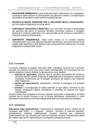 Istituto Comprensivo Lodi 1° – Piano dell’Offerta Formativa 2015-2016
22
• EDUCAZIONE AMBIENTALE, come analisi del luogo e della cultura cui si appartiene,
conoscenza delle tradizioni e valorizzazione del patrimonio artistico, consapevolezza
dei problemi ambientali e sociali inerenti la realtà territoriale.
• RICERCA DI NUOVE STRATEGIE PER IL RECUPERO DELLO “SVANTAGGIO”,
per una migliore integrazione di tutti gli alunni.
• CONTINUITA’ EDUCATIVA E DIDATTICA, con i vari ordini di scuola, indispensabile
per garantire agli alunni un percorso formativo armonioso, organico e completo,
attraverso il confronto sistematico con i docenti delle scuole primaria e secondaria e
interventi puntuali di Orientamento.
• CONTINUITA’ ORIZZONTALE, intesa come ricerca di un corretto rapporto
interistituzionale tra le varie Agenzie Formative del territorio, nel riconoscimento e nel
rispetto della specificità e della dignità di ogni componente del sistema, per una reale
integrazione sinergica delle risorse.
2.3.2. Il curricolo
Il curricolo, elaborato in passato sulla base delle “Indicazioni nazionali per il curricolo”
emanate nel dicembre 2012 dava ampio spazio alla flessibilità ed innovazione dei vari
percorsi didattici e l’azione didattica ha sempre avuto come obiettivo:
• motivare ad apprendere, andando oltre la semplice acquisizione dei contenuti,
attraverso percorsi didattici finalizzati al raggiungimento di competenze sempre più
complesse, fondamentali per lo sviluppo successivo del sapere e per l’esercizio
della cittadinanza;
• valutare gli apprendimenti, valorizzando i momenti di passaggio e le diversità
individuali;
• orientare e accompagnare le scelte personali di ogni allievo, formando la loro
identità, sviluppando efficaci competenze e aiutandoli ad operare con rigore
metodologico.
Durante questo anno scolastico Il curricolo utilizzato verrà rivisto e rielaborato in un’ottica
verticale con la Scuola Primaria e con la Scuola dell’Infanzia, focalizzando in modo
particolare le competenze trasversali indispensabili alla fine di ogni percorso scolastico.
2.3.3. Valutazione
Rilevazione degli apprendimenti. Il Documento di Valutazione indica i risultati via via
conseguiti dagli alunni e i progressi nell’area formativa di ciascuna disciplina:
partecipazione, interesse, collaborazione, impegno. Esprime una valutazione
quadrimestrale per ogni disciplina ed indica gli eventuali interventi individualizzati attuati
per mettere ogni alunno nella condizione di progredire nell’apprendimento.
 