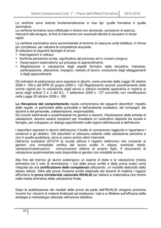 Istituto Comprensivo Lodi 1° – Piano dell’Offerta Formativa 2015-2016
23
Le verifiche sono distinte fondamentalmente in due tipi: quelle formative e quelle
sommative.
Le verifiche formative sono effettuate in itinere con domande, correzione di esercizi,
interventi alla lavagna, al fine di intervenire con eventuali attività di recupero in tempi
rapidi.
Le verifiche sommative sono somministrate al termine di ciascuna unità didattica, in forma
più complessa, per valutare le competenze acquisite.
Si utilizzano le seguenti tipologie di prove:
• Interrogazioni e colloqui
• Verifiche periodiche scritte, significative del percorso ed in numero congruo.
• Osservazioni sistematiche sul processo di apprendimento
• Registrazione e valutazione degli aspetti formativi delle discipline: interesse,
partecipazione, attenzione, impegno, metodo di lavoro, evoluzione degli atteggiamenti
e degli apprendimenti.
Gli indicatori di padronanza sono espressi in decimi, come previsto dalla Legge 30 ottobre
2008 n. 169 e dal DPR 22 giugno 2009 n. 122 Regolamento recante coordinamento delle
norme vigenti per la valutazione degli alunni e ulteriori modalità applicative in materia ai
sensi degli articoli 2 e 3 del D.L. 1 settembre 2008 n. 137 convertito con modificazioni
nella Legge 30 ottobre 2008 n. 169
La rilevazione del comportamento risulta comprensiva dei seguenti descrittori: rispetto
delle regole, in particolare della puntualità e dell’ambiente scolastico, dei compagni, dei
docenti e del personale, collaborazione, responsabilità.
Gli incontri settimanali e quadrimestrali tra genitori e docenti, l’illustrazione della scheda di
valutazione, devono essere occasioni per rinsaldare un costruttivo rapporto tra scuola e
famiglia, per sviluppare un dialogo approfondito sulle ragioni dell’educare e dell’istruire.
I descrittori espressi in decimi definiscono il livello di conoscenza raggiunto e riguardano i
contenuti e gli obiettivi. Tali descrittori si utilizzano soltanto nella valutazione periodica e
non in quella quotidiana, dove si usano anche valori intermedi.
Dall’anno scolastico 2013/14 la scuola utilizza il registro elettronico che consente ai
genitori una immediata verifica del lavoro svolto in classe, eventuali ritardi,
valutazioni/osservazioni, comunicazioni relative al proprio figlio. Il documento di
valutazione quadrimestrale sarà disponibile ai genitori con modalità on-line.
Alla fine del triennio gli alunni sostengono un esame di stato e la valutazione (media
aritmetica tra il voto di ammissione, i voti delle prove scritte e della prova orale) verrà
integrata da una certificazione delle competenze utilizzando un modello elaborato dallo
stesso istituto. Oltre alle prove d’esame scritte elaborate dai docenti di materia i ragazzi
affrontano la prova ministeriale nazionale INVALSI per italiano e matematica che rientra
nella media aritmetica della valutazione finale.
Dopo la pubblicazione dei risultati delle prove da parte dell’INVALSI vengono promossi
incontri tra i docenti di materia finalizzati ad analizzare i dati e a riflettere sull’efficacia delle
strategie e metodologie utilizzate nell’azione didattica.
 