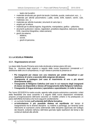 Istituto Comprensivo Lodi 1° – Piano dell’Offerta Formativa 2015-2016
28
- teatro dei burattini;
• materiale strutturato per giochi da tavolo ( tombole, puzzle, costruzioni, ecc... );
• materiale per attività psicomotoria ( palle, corde, birilli, bastoni, cerchi, cubi,
materassi, ecc.. );
• materiale per attività musicale ( strumenti di vario tipo );
• angolo per la lettura
• materiali per le attività logiche, linguistiche, manipolative, grafico – pittoriche;
• strumenti audiovisivi ( stereo, registratori, proiettore diapositive, televisore, lettore
VHS, macchina fotografica, video-camera);
• giochi da esterno:
- altalena,
- scivoli,
- giochi di percorso.
3.3. LA SCUOLA PRIMARIA
3.3.1. Organizzazione ed orari
Le classi della Scuola Primaria sono tutte strutturate a tempo pieno (40 ore).
Dopo la riduzione degli organici a seguito delle nuove disposizioni ministeriali e l’
abolizione delle ore di compresenza, in ogni classe è prevista la presenza di:
• Più insegnanti per classe con una rotazione per ambiti disciplinari o per
ripartizione di orario a seconda delle esigenze del plesso;
• l’insegnante di sostegno (nel caso di inserimento di uno o più alunni
diversamente abili) ;
• l’insegnante di Religione Cattolica (nel caso in cui nessuno degli insegnanti
di classe sia disponibile e idoneo all’insegnamento della Religione Cattolica);
• l’insegnante di lingua straniera ( specialista o specializzata ) in tutte le classi.
Per l’anno 2015/2016 la nostra scuola, agendo nella propria autonomia e secondo i criteri
della flessibilità che essa consente e a seguito delle nuove disposizioni ministeriali,
propone un’organizzazione dell’orario secondo un modello unitario e ha predisposto un
piano dell’offerta formativa che ha le seguenti caratteristiche:
• un curricolo fondato sull’unitarietà dell’offerta formativa;
• un’articolazione il più possibile distesa ed equilibrata del tempo di
insegnamento tra le diverse discipline su mattine e pomeriggi, pur tenendo come
riferimento la scansione oraria settimanale delle discipline approvata dal Collegio
dei Docenti, evitando nell’arco dell’intera giornata rigide ripartizioni dei tempi e dei
contenuti dedicati alle attività
 