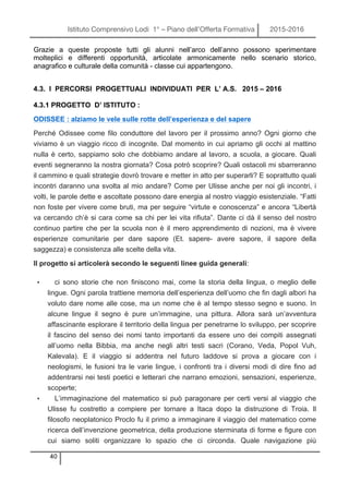 Istituto Comprensivo Lodi 1° – Piano dell’Offerta Formativa 2015-2016
40
Grazie a queste proposte tutti gli alunni nell’arco dell’anno possono sperimentare
molteplici e differenti opportunità, articolate armonicamente nello scenario storico,
anagrafico e culturale della comunità - classe cui appartengono.
4.3. I PERCORSI PROGETTUALI INDIVIDUATI PER L’ A.S. 2015 – 2016
4.3.1 PROGETTO D’ ISTITUTO :
ODISSEE : alziamo le vele sulle rotte dell’esperienza e del sapere
Perché Odissee come filo conduttore del lavoro per il prossimo anno? Ogni giorno che
viviamo è un viaggio ricco di incognite. Dal momento in cui apriamo gli occhi al mattino
nulla è certo, sappiamo solo che dobbiamo andare al lavoro, a scuola, a giocare. Quali
eventi segneranno la nostra giornata? Cosa potrò scoprire? Quali ostacoli mi sbarreranno
il cammino e quali strategie dovrò trovare e metter in atto per superarli? E soprattutto quali
incontri daranno una svolta al mio andare? Come per Ulisse anche per noi gli incontri, i
volti, le parole dette e ascoltate possono dare energia al nostro viaggio esistenziale. “Fatti
non foste per vivere come bruti, ma per seguire “virtute e conoscenza” e ancora “Libertà
va cercando ch’è si cara come sa chi per lei vita rifiuta”. Dante ci dà il senso del nostro
continuo partire che per la scuola non è il mero apprendimento di nozioni, ma è vivere
esperienze comunitarie per dare sapore (Et. sapere- avere sapore, il sapore della
saggezza) e consistenza alle scelte della vita.
Il progetto si articolerà secondo le seguenti linee guida generali:
• ci sono storie che non finiscono mai, come la storia della lingua, o meglio delle
lingue. Ogni parola trattiene memoria dell’esperienza dell’uomo che fin dagli albori ha
voluto dare nome alle cose, ma un nome che è al tempo stesso segno e suono. In
alcune lingue il segno è pure un’immagine, una pittura. Allora sarà un’avventura
affascinante esplorare il territorio della lingua per penetrarne lo sviluppo, per scoprire
il fascino del senso dei nomi tanto importanti da essere uno dei compiti assegnati
all’uomo nella Bibbia, ma anche negli altri testi sacri (Corano, Veda, Popol Vuh,
Kalevala). E il viaggio si addentra nel futuro laddove si prova a giocare con i
neologismi, le fusioni tra le varie lingue, i confronti tra i diversi modi di dire fino ad
addentrarsi nei testi poetici e letterari che narrano emozioni, sensazioni, esperienze,
scoperte;
• L’immaginazione del matematico si può paragonare per certi versi al viaggio che
Ulisse fu costretto a compiere per tornare a Itaca dopo la distruzione di Troia. Il
filosofo neoplatonico Proclo fu il primo a immaginare il viaggio del matematico come
ricerca dell’invenzione geometrica, della produzione sterminata di forme e figure con
cui siamo soliti organizzare lo spazio che ci circonda. Quale navigazione più
 