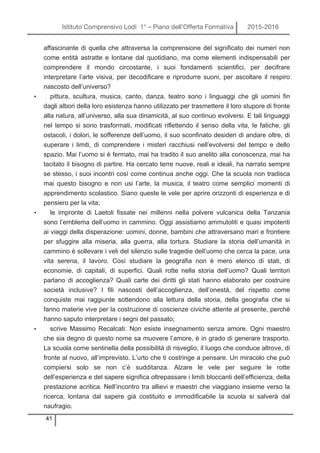 Istituto Comprensivo Lodi 1° – Piano dell’Offerta Formativa 2015-2016
41
affascinante di quella che attraversa la comprensione del significato dei numeri non
come entità astratte e lontane dal quotidiano, ma come elementi indispensabili per
comprendere il mondo circostante, i suoi fondamenti scientifici, per decifrare
interpretare l’arte visiva, per decodificare e riprodurre suoni, per ascoltare il respiro
nascosto dell’universo?
• pittura, scultura, musica, canto, danza, teatro sono i linguaggi che gli uomini fin
dagli albori della loro esistenza hanno utilizzato per trasmettere il loro stupore di fronte
alla natura, all’universo, alla sua dinamicità, al suo continuo evolversi. E tali linguaggi
nel tempo si sono trasformati, modificati riflettendo il senso della vita, le fatiche, gli
ostacoli, i dolori, le sofferenze dell’uomo, il suo sconfinato desideri di andare oltre, di
superare i limiti, di comprendere i misteri racchiusi nell’evolversi del tempo e dello
spazio. Mai l’uomo si è fermato, mai ha tradito il suo anelito alla conoscenza, mai ha
tacitato il bisogno di partire. Ha cercato terre nuove, reali e ideali, ha narrato sempre
se stesso, i suoi incontri così come continua anche oggi. Che la scuola non tradisca
mai questo bisogno e non usi l’arte, la musica, il teatro come semplici momenti di
apprendimento scolastico. Siano queste le vele per aprire orizzonti di esperienza e di
pensiero per la vita;
• le impronte di Laetoli fissate nei millenni nella polvere vulcanica della Tanzania
sono l’emblema dell’uomo in cammino. Oggi assistiamo ammutoliti e quasi impotenti
ai viaggi della disperazione: uomini, donne, bambini che attraversano mari e frontiere
per sfuggire alla miseria, alla guerra, alla tortura. Studiare la storia dell’umanità in
cammino è sollevare i veli del silenzio sulle tragedie dell’uomo che cerca la pace, una
vita serena, il lavoro. Così studiare la geografia non è mero elenco di stati, di
economie, di capitali, di superfici. Quali rotte nella storia dell’uomo? Quali territori
parlano di accoglienza? Quali carte dei diritti gli stati hanno elaborato per costruire
società inclusive? I fili nascosti dell’accoglienza, dell’onestà, del rispetto come
conquiste mai raggiunte sottendono alla lettura della storia, della geografia che si
fanno materie vive per la costruzione di coscienze civiche attente al presente, perché
hanno saputo interpretare i segni del passato;
• scrive Massimo Recalcati: Non esiste insegnamento senza amore. Ogni maestro
che sia degno di questo nome sa muovere l’amore, è in grado di generare trasporto.
La scuola come sentinella della possibilità di risveglio, il luogo che conduce altrove, di
fronte al nuovo, all’imprevisto. L’urto che ti costringe a pensare. Un miracolo che può
compiersi solo se non c’è sudditanza. Alzare le vele per seguire le rotte
dell’esperienza e del sapere significa oltrepassare i limiti bloccanti dell’efficienza, della
prestazione acritica. Nell’incontro tra allievi e maestri che viaggiano insieme verso la
ricerca, lontana dal sapere già costituito e immodificabile la scuola si salverà dal
naufragio.
 