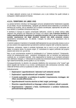 Istituto Comprensivo Lodi 1° – Piano dell’Offerta Formativa 2015-2016
42
Le classi aderenti avranno cura di individuare uno o più indirizzi fra quelli indicati e
sviluppare i relativi percorsi di ricerca.
4.3.2 IL TERRITORIO UN LIBRO VIVO
La parola territorio individua nel linguaggio comune semplicemente l'estensione spaziale
di uno Stato, ma più recentemente, i geografi, gli urbanisti hanno elaborato un concetto di
territorio più evoluto, che lo identifica con lo spazio socializzato, appropriato da parte dei
suoi abitanti, di qualsiasi dimensione esso sia.
Il territorio è dunque lo spazio umanizzato dall'uomo, ovvero la sintesi storica delle
relazioni che vengono ad instaurarsi tra l'uomo e la natura; con il termine territorio si
indica specificamente la porzione di superficie terrestre che è ad un tempo suolo e
società, espressione sia degli elementi naturali che della presenza umana.
Quest'ultima considerata per le attività, i bisogni, la cultura e le aspirazioni che la
caratterizzano.
In termini sistemici il territorio è il prodotto dell'interazione tra una comunità umana e uno o
più eco sistemi che rappresentano gli elementi costitutivi originari dell’ ambiente originario.
Esplorare, conoscere, capire il contesto territoriale ove si vive è un po' conoscere se
stessi, la propria storia, le proprie origini. E' individuare le ragioni profonde del proprio
essere così come si è, qui ed ora.
Non si può minimamente rendere la complessità di un "sistema territorio". Certamente,
anche se sinteticamente però, possiamo immaginare che un territorio sia perlomeno
costituito da: un contesto naturale (che rappresenta le risorse) e un contesto antropico
(che definisce i bisogni). L' interazione fra queste due dimensioni definisce dinamicamente
ogni sistema territoriale, anche quello in cui noi viviamo.
Conseguentemente, le attività e le proposte didattiche che concorrano a far "vivere" agli
alunni aspetti del mondo in cui vivono, contribuiscono alla conoscenza concreta, reale,
vitale del territorio come un qualcosa di vitale. Un libro vivo.
Indicativamente:
• Esplorazioni / approfondimenti / laboratori sull' ambiente naturale
• Esplorazioni / approfondimenti sull' ambiente "costruito"
• Il mondo sostenibile: un problema di equilibri ( inquinamento, riciclaggio dei
rifiuti, raccolta differenziata, ... )
• Approfondimenti/ ricerche storiche su fatti, luoghi, personaggi
• Ricerche e approfondimenti su linguaggi, culture, tradizioni, attuali o passate
• Organizzazione / adesione a feste, manifestazioni a carattere tradizionale,
particolarmente significative.
 