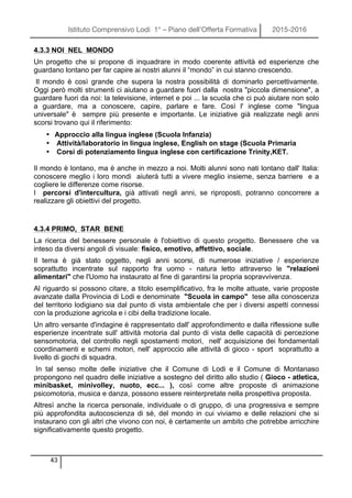 Istituto Comprensivo Lodi 1° – Piano dell’Offerta Formativa 2015-2016
43
4.3.3 NOI NEL MONDO
Un progetto che si propone di inquadrare in modo coerente attività ed esperienze che
guardano lontano per far capire ai nostri alunni il “mondo” in cui stanno crescendo.
Il mondo è così grande che supera la nostra possibilità di dominarlo percettivamente.
Oggi però molti strumenti ci aiutano a guardare fuori dalla nostra "piccola dimensione", a
guardare fuori da noi: la televisione, internet e poi ... la scuola che ci può aiutare non solo
a guardare, ma a conoscere, capire, parlare e fare. Così l' inglese come "lingua
universale" è sempre più presente e importante. Le iniziative già realizzate negli anni
scorsi trovano qui il riferimento:
• Approccio alla lingua inglese (Scuola Infanzia)
• Attività/laboratorio in lingua inglese, English on stage (Scuola Primaria
• Corsi di potenziamento lingua inglese con certificazione Trinity,KET.
Il mondo è lontano, ma è anche in mezzo a noi. Molti alunni sono nati lontano dall' Italia:
conoscere meglio i loro mondi aiuterà tutti a vivere meglio insieme, senza barriere e a
cogliere le differenze come risorse.
I percorsi d'intercultura, già attivati negli anni, se riproposti, potranno concorrere a
realizzare gli obiettivi del progetto.
4.3.4 PRIMO, STAR BENE
La ricerca del benessere personale è l'obiettivo di questo progetto. Benessere che va
inteso da diversi angoli di visuale: fisico, emotivo, affettivo, sociale.
Il tema è già stato oggetto, negli anni scorsi, di numerose iniziative / esperienze
soprattutto incentrate sul rapporto fra uomo - natura letto attraverso le "relazioni
alimentari" che l'Uomo ha instaurato al fine di garantirsi la propria sopravvivenza.
Al riguardo si possono citare, a titolo esemplificativo, fra le molte attuate, varie proposte
avanzate dalla Provincia di Lodi e denominate "Scuola in campo" tese alla conoscenza
del territorio lodigiano sia dal punto di vista ambientale che per i diversi aspetti connessi
con la produzione agricola e i cibi della tradizione locale.
Un altro versante d'indagine è rappresentato dall' approfondimento e dalla riflessione sulle
esperienze incentrate sull' attività motoria dal punto di vista delle capacità di percezione
sensomotoria, del controllo negli spostamenti motori, nell' acquisizione dei fondamentali
coordinamenti e schemi motori, nell' approccio alle attività di gioco - sport soprattutto a
livello di giochi di squadra.
In tal senso molte delle iniziative che il Comune di Lodi e il Comune di Montanaso
propongono nel quadro delle iniziative a sostegno del diritto allo studio ( Gioco - atletica,
minibasket, minivolley, nuoto, ecc... ), così come altre proposte di animazione
psicomotoria, musica e danza, possono essere reinterpretate nella prospettiva proposta.
Altresì anche la ricerca personale, individuale o di gruppo, di una progressiva e sempre
più approfondita autocoscienza di sé, del mondo in cui viviamo e delle relazioni che si
instaurano con gli altri che vivono con noi, è certamente un ambito che potrebbe arricchire
significativamente questo progetto.
 