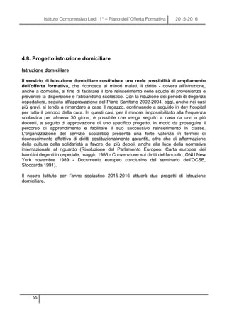 Istituto Comprensivo Lodi 1° – Piano dell’Offerta Formativa 2015-2016
55
4.8. Progetto istruzione domiciliare
Istruzione domiciliare
Il servizio di istruzione domiciliare costituisce una reale possibilità di ampliamento
dell'offerta formativa, che riconosce ai minori malati, il diritto - dovere all'istruzione,
anche a domicilio, al fine di facilitare il loro reinserimento nelle scuole di provenienza e
prevenire la dispersione e l'abbandono scolastico. Con la riduzione dei periodi di degenza
ospedaliera, seguita all'approvazione del Piano Sanitario 2002-2004, oggi, anche nei casi
più gravi, si tende a rimandare a casa il ragazzo, continuando a seguirlo in day hospital
per tutto il periodo della cura. In questi casi, per il minore, impossibilitato alla frequenza
scolastica per almeno 30 giorni, è possibile che venga seguito a casa da uno o più
docenti, a seguito di approvazione di uno specifico progetto, in modo da proseguire il
percorso di apprendimento e facilitare il suo successivo reinserimento in classe.
L'organizzazione del servizio scolastico presenta una forte valenza in termini di
riconoscimento effettivo di diritti costituzionalmente garantiti, oltre che di affermazione
della cultura della solidarietà a favore dei più deboli, anche alla luce della normativa
internazionale al riguardo (Risoluzione del Parlamento Europeo: Carta europea dei
bambini degenti in ospedale, maggio 1986 - Convenzione sui diritti del fanciullo, ONU New
York novembre 1989 - Documento europeo conclusivo del seminario dell'OCSE,
Stoccarda 1991).
Il nostro Istituto per l’anno scolastico 2015-2016 attuerà due progetti di istruzione
domiciliare.
 