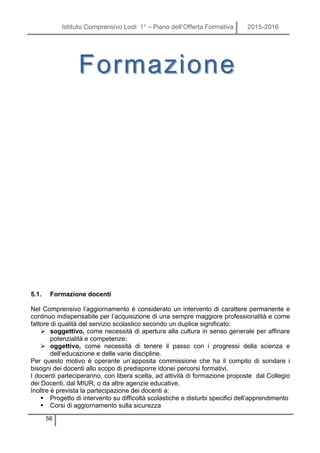 Istituto Comprensivo Lodi 1° – Piano dell’Offerta Formativa 2015-2016
56
5.1. Formazione docenti
Nel Comprensivo l’aggiornamento è considerato un intervento di carattere permanente e
continuo indispensabile per l’acquisizione di una sempre maggiore professionalità e come
fattore di qualità del servizio scolastico secondo un duplice significato:
Ø soggettivo, come necessità di apertura alla cultura in senso generale per affinare
potenzialità e competenze;
Ø oggettivo, come necessità di tenere il passo con i progressi della scienza e
dell’educazione e delle varie discipline.
Per questo motivo è operante un’apposita commissione che ha il compito di sondare i
bisogni dei docenti allo scopo di predisporre idonei percorsi formativi.
I docenti parteciperanno, con libera scelta, ad attività di formazione proposte dal Collegio
dei Docenti, dal MIUR, o da altre agenzie educative.
Inoltre è prevista la partecipazione dei docenti a:
§ Progetto di intervento su difficoltà scolastiche e disturbi specifici dell’apprendimento
§ Corsi di aggiornamento sulla sicurezza
FormazioneFormazione
 
