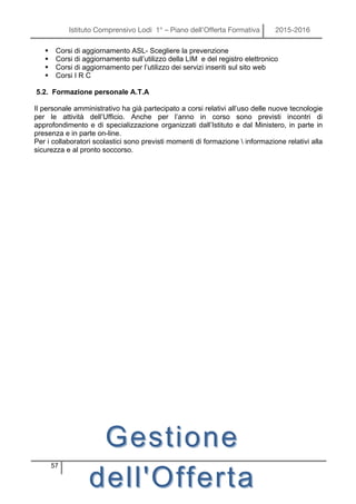 Istituto Comprensivo Lodi 1° – Piano dell’Offerta Formativa 2015-2016
57
§ Corsi di aggiornamento ASL- Scegliere la prevenzione
§ Corsi di aggiornamento sull’utilizzo della LIM e del registro elettronico
§ Corsi di aggiornamento per l’utilizzo dei servizi inseriti sul sito web
§ Corsi I R C
5.2. Formazione personale A.T.A
Il personale amministrativo ha già partecipato a corsi relativi all’uso delle nuove tecnologie
per le attività dell’Ufficio. Anche per l’anno in corso sono previsti incontri di
approfondimento e di specializzazione organizzati dall’Istituto e dal Ministero, in parte in
presenza e in parte on-line.
Per i collaboratori scolastici sono previsti momenti di formazione  informazione relativi alla
sicurezza e al pronto soccorso.
GestioneGestione
dell'Offertadell'Offerta
 