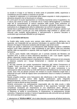 Istituto Comprensivo Lodi 1° – Piano dell’Offerta Formativa 2015-2016
6
La scuola è il luogo in cui l'alunno si rende conto di possedere abilità, esperienze e
competenze che può mettere a confronto con gli altri.
La capacità di rapportarsi e di confrontarsi deve essere acquisita in modo progressivo e
attraverso situazioni che ne favoriscano lo sviluppo.
Se i primi giorni di scuola rappresentano un momento importante carico di aspettative, ma
in alcuni casi anche di ansie, va rimarcato che la “Cultura dell’accoglienza” si manifesta
negli stili di comportamento di ciascun operatore della scuola. Essa costituisce un
presupposto indispensabile alla progressiva formazione dell’identità dell’alunno e alla
costruzione di un atteggiamento attivo e collaborativo nei confronti del gruppo classe.
Questa fase è particolarmente delicata nella Scuola dell' Infanzia e pertanto i genitori e gli
alunni sono invitati a scuola per una visita preliminare degli ambienti e i genitori sono
informati sulle modalità dell’accoglienza e dell’inserimento e potranno discutere e
condividere ogni eventuale difficoltà con gli insegnanti.
1.2. La centralità dell’alunno
Le finalità della nostra scuola sono sempre state definite a partire dall’alunno che
apprende, con l’originalità del suo percorso individuale e le aperture offerte dalla rete di
relazioni che legano l’istituzione scolastica alla famiglia e agli ambiti sociali.
Proprio per questo la definizione e la realizzazione delle strategie educative e didattiche
tengono conto della singolarità e della complessità di ogni allievo, della sua articolata
identità, delle sue aspirazioni e capacità, delle sue fragilità, nelle varie fasi di sviluppo e di
formazione.
L’ alunno, come ribadito nelle Indicazioni per il curricolo emanate dal Ministero nel
dicembre 2012, è posto al centro dell’azione educativa in tutti i suoi aspetti: cognitivi,
affettivi, relazionali, corporei, estetici, etici, spirituali e religiosi.
Sin dai primi anni di scolarizzazione è importante che i docenti definiscano le loro proposte
in relazione costante con i bisogni fondamentali e i desideri dei bambini e degli
adolescenti.
E’ del tutto coerente con questa impostazione l’adesione dell’ Istituto Comprensivo al
Progetto “Verso una Scuola Amica” promosso dall’ UNICEF Italia, in accordo con il
Ministero dell' Istruzione, che intende promuovere la piena conoscenza e la
valorizzazione della convenzione sui diritti dell'infanzia e dell'adolescenza nel mondo della
scuola. Esso mira ad attivare processi che rendano le scuole medesime luoghi fisici e
relazionali nei quali i diritti dei ragazzi siano concretamente vissuti e si realizzi un ambiente
a loro misura.
Questo progetto evidenzia come l'educazione alla cittadinanza e alla Costituzione, alla
partecipazione e alla cultura della legalità costituiscano parte integrante
dell'apprendimento, nonché una premessa culturale indispensabile a tutte le discipline di
studio e a tutte le attività ad essa connesse.
Pertanto promuovere una partecipazione responsabile alla vita della scuola e della
comunità scolastica significa offrire l'opportunità di fare esperienze "concrete" delle
competenze necessarie per l'espressione di una cittadinanza attiva, efficace e
responsabile. In particolare lo sviluppo, nei nostri giovani, del senso critico e delle capacità
di riflessione, le abilità di comunicazione, di cooperazione, la partecipazione sociale
costruttiva, l'integrazione sociale e il senso di appartenenza alla comunità sono gli obiettivi
che vanno perseguiti con grande impegno.
L’ attestazione di "SCUOLA AMICA", che è stata rilasciata nuovamente all’Istituto testimonia
 