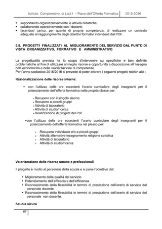 Istituto Comprensivo di Lodi I – Piano dell’Offerta Formativa 2015-2016
67
§ supportando organizzativamente le attività didattiche;
§ collaborando operativamente con i docenti;
§ facendosi carico, per quanto di propria competenza, di realizzare un contesto
adeguato al raggiungimento degli obiettivi formativi individuati dal POF.
6.8. PROGETTI FINALIZZATI AL MIGLIORAMENTO DEL SERVIZIO DAL PUNTO DI
VISTA ORGANIZZATIVO, FORMATIVO E AMMINISTRATIVO
La progettualità prevista ha lo scopo d’intervenire su specifiche e ben definite
problematiche al fine di utilizzare al meglio risorse e opportunità a disposizione all’ insegna
dell’ economicità e della valorizzazione di competenze.
Per l’anno scolastico 2015/2016 si prevede di poter attivare i seguenti progetti relativi alla :
Razionalizzazione delle risorse interne:
§ con l’utilizzo delle ore eccedenti l’orario curricolare degli insegnanti per il
potenziamento dell’offerta formativa nella propria classe per:
ØRecupero con il singolo alunno
ØRecupero a piccoli gruppi
ØAttività di laboratorio
ØAttività di studio/ricerca
ØRealizzazione di progetti del Pof
§con l’utilizzo delle ore eccedenti l’orario curricolare degli insegnanti per il
potenziamento dell’offerta formativa nel plesso per:
Ø Recupero individuale e/o a piccoli gruppi
Ø Attività alternative insegnamento religione cattolica
Ø Attività di laboratorio
Ø Attività di studio/ricerca
Valorizzazione delle risorse umane e professionali
Il progetto è rivolto al personale della scuola e si pone l’obiettivo del:
• Miglioramento della qualità del servizio
• Potenziamento dell’efficacia e dell’efficienza
• Riconoscimento della flessibilità in termini di prestazione dell’orario di servizio del
personale docente
• Riconoscimento della flessibilità in termini di prestazione dell’orario di servizio del
personale non docente.
Scuola sicura
 