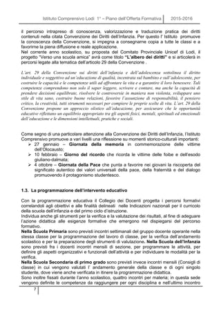 Istituto Comprensivo Lodi 1° – Piano dell’Offerta Formativa 2015-2016
7
il percorso intrapreso di conoscenza, valorizzazione e traduzione pratica dei diritti
contenuti nella citata Convenzione dei Diritti dell’Infanzia. Per questo l' Istituto promuove
la conoscenza della Convenzione, si impegna a consegnarne copia a tutte le classi e a
favorirne la piena diffusione e reale applicazione.
Nel corrente anno scolastico, su proposta del Comitato Provinciale Unicef di Lodi, il
progetto “Verso una scuola amica” avrà come titolo “L’albero dei diritti” e si articolerà in
percorsi legate alla tematica dell’articolo 29 della Convenzione .
L’art. 29 della Convenzione sui diritti dell’infanzia e dell’adolescenza sottolinea il diritto
individuale e soggettivo ad un’educazione di qualità, incentrata sul bambino e sull’adolescente, per
costruire le capacità e le competenze utili ad affrontare la vita e a garantire il loro benessere. Tali
competenze comprendono non solo il saper leggere, scrivere e contare, ma anche la capacità di
prendere decisioni equilibrate, risolvere le controversie in maniera non violenta, sviluppare uno
stile di vita sano, costruire buone relazioni, favorire l’assunzione di responsabilità, il pensiero
critico, la creatività, tutti strumenti necessari per compiere le proprie scelte di vita. L’art. 29 della
Convenzione propone un approccio olistico all’educazione, per assicurare che le opportunità
educative riflettano un equilibrio appropriato tra gli aspetti fisici, mentali, spirituali ed emozionali
dell’educazione e le dimensioni intellettuali, pratiche e sociali.
Come segno di una particolare attenzione alla Convenzione dei Diritti dell’Infanzia, l’Istituto
Comprensivo promuove a vari livelli una riflessione su momenti storico-culturali importanti:
Ø 27 gennaio – Giornata della memoria in commemorazione delle vittime
dell’Olocausto;
Ø 10 febbraio – Giorno del ricordo che ricorda le vittime delle foibe e dell’esodo
giuliano-dalmata;
Ø 4 ottobre – Giornata della Pace che punta a favorire nei giovani la riscoperta del
significato autentico dei valori universali della pace, della fraternità e del dialogo
promuovendo il protagonismo studentesco.
1.3. La programmazione dell’intervento educativo
Con la programmazione educativa il Collegio dei Docenti progetta i percorsi formativi
correlandoli agli obiettivi e alle finalità delineati nelle Indicazioni nazionali per il curricolo
della scuola dell’infanzia e del primo ciclo d’istruzione.
Individua anche gli strumenti per la verifica e la valutazione dei risultati, al fine di adeguare
l’azione didattica alle esigenze formative che emergono nel dispiegarsi del percorso
formativo.
Nella Scuola Primaria sono previsti incontri settimanali del gruppo docente operante nella
stessa classe per la programmazione del lavoro di classe, per la verifica dell’andamento
scolastico e per la preparazione degli strumenti di valutazione. Nella Scuola dell’Infanzia
sono previsti fra i docenti incontri mensili di sezione, per programmare le attività, per
definire gli aspetti organizzativi e funzionali dell’attività e per individuare le modalità per la
verifica.
Nella Scuola Secondaria di primo grado sono previsti invece incontri mensili (Consigli di
classe) in cui vengono valutati l’ andamento generale della classe e di ogni singolo
studente, dove viene anche verificata in itinere la programmazione didattica.
Sono inoltre fissati durante l’anno scolastico, quattro incontri per materia; in questa sede
vengono definite le competenze da raggiungere per ogni disciplina e nell’ultimo incontro
 