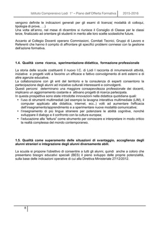 Istituto Comprensivo Lodi 1° – Piano dell’Offerta Formativa 2015-2016
8
vengono definite le indicazioni generali per gli esami di licenza( modalità di colloqui,
tipologia di prove, …)
Una volta all’anno, nel mese di dicembre si riunisce il Consiglio di Classe per le classi
terze, finalizzato ad orientare gli studenti in merito alle loro scelte scolastiche future.
Accanto al Collegio Docenti operano Commissioni, Comitati Tecnici, Gruppi di Lavoro e
Referenti che hanno il compito di affrontare gli specifici problemi connessi con la gestione
dell’azione formativa.
1.4. Qualità come ricerca, sperimentazione didattica, formazione professionale
La storia delle scuole costituenti il nuovo I.C. di Lodi I racconta di innumerevoli attività,
iniziative e progetti volti a favorire un efficace e fattivo coinvolgimento di enti esterni e di
altre agenzie educative.
La collaborazione con gli enti del territorio e la consulenza di esperti consentono la
partecipazione degli alunni ad iniziative culturali interessanti e coinvolgenti.
Questi percorsi determinano una maggiore consapevolezza professionale dei docenti,
implicano un aggiornamento costante e attivano progetti di ricerca partecipata.
In questa prospettiva sono state introdotte innovazioni nella didattica quotidiana quali:
• l’uso di strumenti multimediali (ad esempio la lavagna interattiva multimediale (LIM), il
computer applicato alla didattica, internet, ecc..) volti ad aumentare l'efficacia
dell’insegnamento/apprendimento e a sperimentare nuove modalità comunicative;
• l’insegnamento di più lingue straniere per potenziare le abilità cognitive, nonché
sviluppare il dialogo e il confronto con la cultura europea;
• l’educazione alla “lettura” come strumento per conoscere e interpretare in modo critico
la realtà complessa del mondo contemporaneo.
1.5. Qualità come superamento delle situazioni di svantaggio, accoglienza degli
alunni stranieri e integrazione degli alunni diversamente abili.
La scuola si propone l’obiettivo di consentire a tutti gli alunni, quindi anche a coloro che
presentano bisogni educativi speciali (BES) il pieno sviluppo delle proprie potenzialità,
sulla base delle indicazioni operative di cui alla Direttiva Ministeriale 27/12/2012.
 