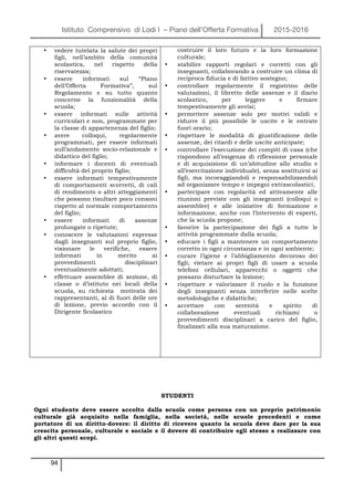 Istituto Comprensivo di Lodi I – Piano dell’Offerta Formativa 2015-2016
94
• vedere tutelata la salute dei propri
figli, nell’ambito della comunità
scolastica, nel rispetto della
riservatezza;
• essere informati sul “Piano
dell’Offerta Formativa”, sul
Regolamento e su tutto quanto
concerne la funzionalità della
scuola;
• essere informati sulle attività
curricolari e non, programmate per
la classe di appartenenza del figlio;
• avere colloqui, regolarmente
programmati, per essere informati
sull’andamento socio-relazionale e
didattico del figlio;
• informare i docenti di eventuali
difficoltà del proprio figlio;
• essere informati tempestivamente
di comportamenti scorretti, di cali
di rendimento o altri atteggiamenti
che possono risultare poco consoni
rispetto al normale comportamento
del figlio;
• essere informati di assenze
prolungate o ripetute;
• conoscere le valutazioni espresse
dagli insegnanti sul proprio figlio,
visionare le verifiche, essere
informati in merito ai
provvedimenti disciplinari
eventualmente adottati;
• effettuare assemblee di sezione, di
classe o d’istituto nei locali della
scuola, su richiesta motivata dei
rappresentanti, al di fuori delle ore
di lezione, previo accordo con il
Dirigente Scolastico
costruire il loro futuro e la loro formazione
culturale;
• stabilire rapporti regolari e corretti con gli
insegnanti, collaborando a costruire un clima di
reciproca fiducia e di fattivo sostegno;
• controllare regolarmente il registrino delle
valutazioni, il libretto delle assenze e il diario
scolastico, per leggere e firmare
tempestivamente gli avvisi;
• permettere assenze solo per motivi validi e
ridurre il più possibile le uscite e le entrate
fuori orario;
• rispettare le modalità di giustificazione delle
assenze, dei ritardi e delle uscite anticipate;
• controllare l’esecuzione dei compiti di casa (che
rispondono all’esigenza di riflessione personale
e di acquisizione di un’abitudine allo studio e
all’esercitazione individuale), senza sostituirsi ai
figli, ma incoraggiandoli e responsabilizzandoli
ad organizzare tempo e impegni extrascolastici;
• partecipare con regolarità ed attivamente alle
riunioni previste con gli insegnanti (colloqui o
assemblee) e alle iniziative di formazione e
informazione, anche con l’intervento di esperti,
che la scuola propone;
• favorire la partecipazione dei figli a tutte le
attività programmate dalla scuola;
• educare i figli a mantenere un comportamento
corretto in ogni circostanza e in ogni ambiente;
• curare l’igiene e l’abbigliamento decoroso dei
figli; vietare ai propri figli di usare a scuola
telefoni cellulari, apparecchi o oggetti che
possano disturbare la lezione;
• rispettare e valorizzare il ruolo e la funzione
degli insegnanti senza interferire nelle scelte
metodologiche e didattiche;
• accettare con serenità e spirito di
collaborazione eventuali richiami o
provvedimenti disciplinari a carico del figlio,
finalizzati alla sua maturazione.
STUDENTI
Ogni studente deve essere accolto dalla scuola come persona con un proprio patrimonio
culturale già acquisito nella famiglia, nella società, nelle scuole precedenti e come
portatore di un diritto-dovere: il diritto di ricevere quanto la scuola deve dare per la sua
crescita personale, culturale e sociale e il dovere di contribuire egli stesso a realizzare con
gli altri questi scopi.
 