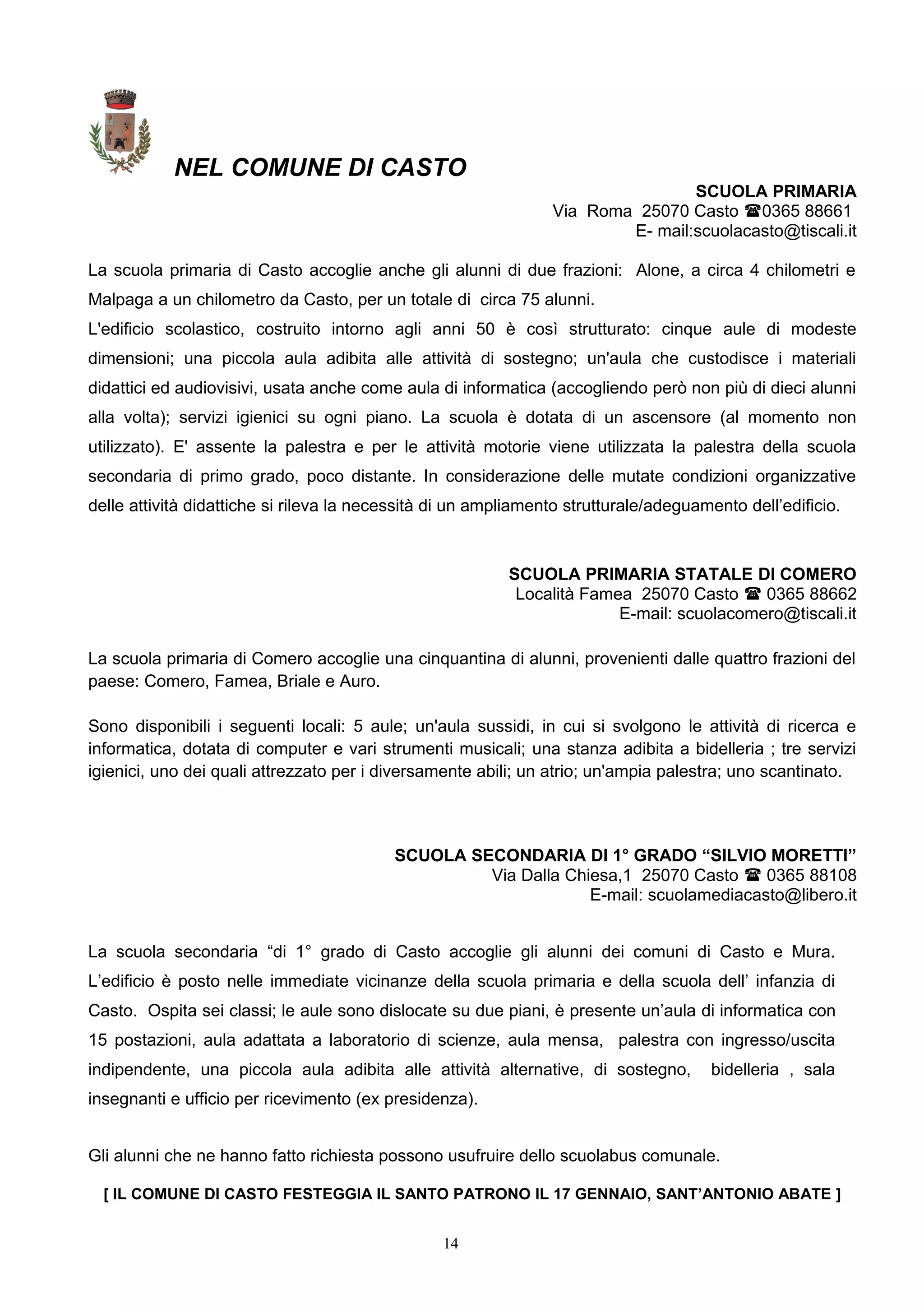 NEL COMUNE DI CASTO
SCUOLA PRIMARIA
Via Roma 25070 Casto 0365 88661
E- mail:scuolacasto@tiscali.it
La scuola primaria di Casto accoglie anche gli alunni di due frazioni: Alone, a circa 4 chilometri e
Malpaga a un chilometro da Casto, per un totale di circa 75 alunni.
L'edificio scolastico, costruito intorno agli anni 50 è così strutturato: cinque aule di modeste
dimensioni; una piccola aula adibita alle attività di sostegno; un'aula che custodisce i materiali
didattici ed audiovisivi, usata anche come aula di informatica (accogliendo però non più di dieci alunni
alla volta); servizi igienici su ogni piano. La scuola è dotata di un ascensore (al momento non
utilizzato). E' assente la palestra e per le attività motorie viene utilizzata la palestra della scuola
secondaria di primo grado, poco distante. In considerazione delle mutate condizioni organizzative
delle attività didattiche si rileva la necessità di un ampliamento strutturale/adeguamento dell’edificio.
SCUOLA PRIMARIA STATALE DI COMERO
Località Famea 25070 Casto  0365 88662
E-mail: scuolacomero@tiscali.it
La scuola primaria di Comero accoglie una cinquantina di alunni, provenienti dalle quattro frazioni del
paese: Comero, Famea, Briale e Auro.
Sono disponibili i seguenti locali: 5 aule; un'aula sussidi, in cui si svolgono le attività di ricerca e
informatica, dotata di computer e vari strumenti musicali; una stanza adibita a bidelleria ; tre servizi
igienici, uno dei quali attrezzato per i diversamente abili; un atrio; un'ampia palestra; uno scantinato.
SCUOLA SECONDARIA DI 1° GRADO “SILVIO MORETTI”
Via Dalla Chiesa,1 25070 Casto  0365 88108
E-mail: scuolamediacasto@libero.it
La scuola secondaria “di 1° grado di Casto accoglie gli alunni dei comuni di Casto e Mura.
L’edificio è posto nelle immediate vicinanze della scuola primaria e della scuola dell’ infanzia di
Casto. Ospita sei classi; le aule sono dislocate su due piani, è presente un’aula di informatica con
15 postazioni, aula adattata a laboratorio di scienze, aula mensa, palestra con ingresso/uscita
indipendente, una piccola aula adibita alle attività alternative, di sostegno, bidelleria , sala
insegnanti e ufficio per ricevimento (ex presidenza).
Gli alunni che ne hanno fatto richiesta possono usufruire dello scuolabus comunale.
[ IL COMUNE DI CASTO FESTEGGIA IL SANTO PATRONO IL 17 GENNAIO, SANT’ANTONIO ABATE ]
14
 