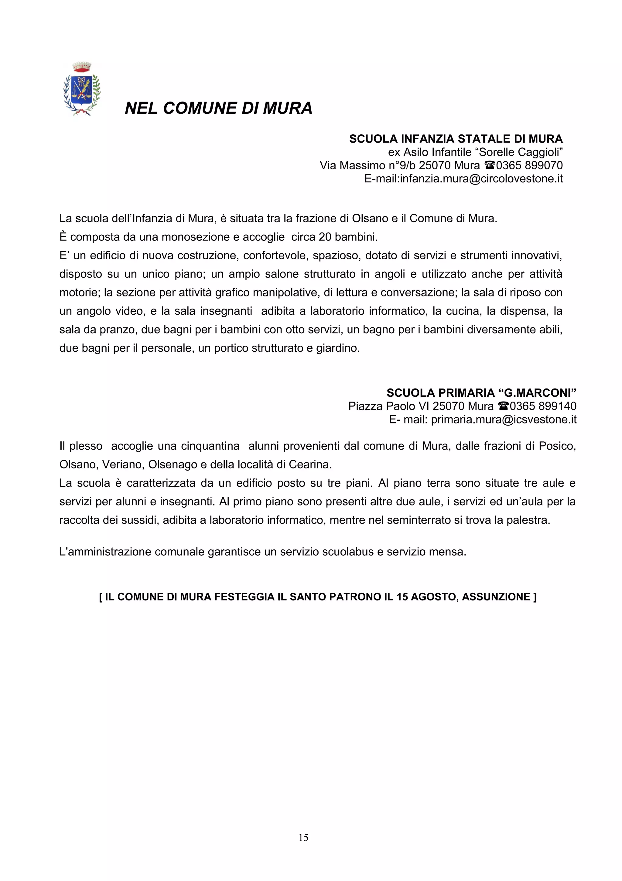 NEL COMUNE DI MURA
SCUOLA INFANZIA STATALE DI MURA
ex Asilo Infantile “Sorelle Caggioli”
Via Massimo n°9/b 25070 Mura 0365 899070
E-mail:infanzia.mura@circolovestone.it
La scuola dell’Infanzia di Mura, è situata tra la frazione di Olsano e il Comune di Mura.
È composta da una monosezione e accoglie circa 20 bambini.
E’ un edificio di nuova costruzione, confortevole, spazioso, dotato di servizi e strumenti innovativi,
disposto su un unico piano; un ampio salone strutturato in angoli e utilizzato anche per attività
motorie; la sezione per attività grafico manipolative, di lettura e conversazione; la sala di riposo con
un angolo video, e la sala insegnanti adibita a laboratorio informatico, la cucina, la dispensa, la
sala da pranzo, due bagni per i bambini con otto servizi, un bagno per i bambini diversamente abili,
due bagni per il personale, un portico strutturato e giardino.
SCUOLA PRIMARIA “G.MARCONI”
Piazza Paolo VI 25070 Mura 0365 899140
E- mail: primaria.mura@icsvestone.it
Il plesso accoglie una cinquantina alunni provenienti dal comune di Mura, dalle frazioni di Posico,
Olsano, Veriano, Olsenago e della località di Cearina.
La scuola è caratterizzata da un edificio posto su tre piani. Al piano terra sono situate tre aule e
servizi per alunni e insegnanti. Al primo piano sono presenti altre due aule, i servizi ed un’aula per la
raccolta dei sussidi, adibita a laboratorio informatico, mentre nel seminterrato si trova la palestra.
L'amministrazione comunale garantisce un servizio scuolabus e servizio mensa.
[ IL COMUNE DI MURA FESTEGGIA IL SANTO PATRONO IL 15 AGOSTO, ASSUNZIONE ]
15
 