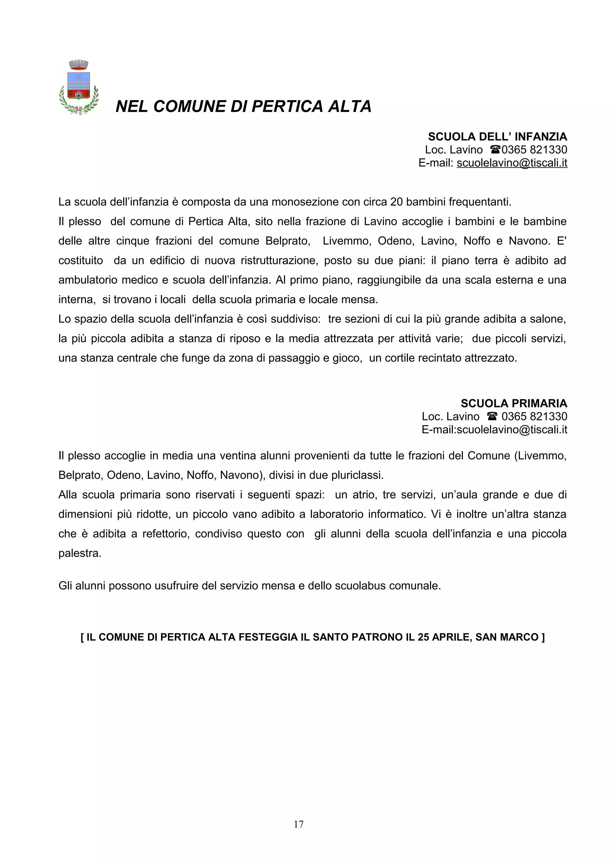 NEL COMUNE DI PERTICA ALTA
SCUOLA DELL’ INFANZIA
Loc. Lavino 0365 821330
E-mail: scuolelavino@tiscali.it
La scuola dell’infanzia è composta da una monosezione con circa 20 bambini frequentanti.
Il plesso del comune di Pertica Alta, sito nella frazione di Lavino accoglie i bambini e le bambine
delle altre cinque frazioni del comune Belprato, Livemmo, Odeno, Lavino, Noffo e Navono. E'
costituito da un edificio di nuova ristrutturazione, posto su due piani: il piano terra è adibito ad
ambulatorio medico e scuola dell’infanzia. Al primo piano, raggiungibile da una scala esterna e una
interna, si trovano i locali della scuola primaria e locale mensa.
Lo spazio della scuola dell’infanzia è così suddiviso: tre sezioni di cui la più grande adibita a salone,
la più piccola adibita a stanza di riposo e la media attrezzata per attività varie; due piccoli servizi,
una stanza centrale che funge da zona di passaggio e gioco, un cortile recintato attrezzato.
SCUOLA PRIMARIA
Loc. Lavino  0365 821330
E-mail:scuolelavino@tiscali.it
Il plesso accoglie in media una ventina alunni provenienti da tutte le frazioni del Comune (Livemmo,
Belprato, Odeno, Lavino, Noffo, Navono), divisi in due pluriclassi.
Alla scuola primaria sono riservati i seguenti spazi: un atrio, tre servizi, un’aula grande e due di
dimensioni più ridotte, un piccolo vano adibito a laboratorio informatico. Vi è inoltre un’altra stanza
che è adibita a refettorio, condiviso questo con gli alunni della scuola dell’infanzia e una piccola
palestra.
Gli alunni possono usufruire del servizio mensa e dello scuolabus comunale.
[ IL COMUNE DI PERTICA ALTA FESTEGGIA IL SANTO PATRONO IL 25 APRILE, SAN MARCO ]
17
 
