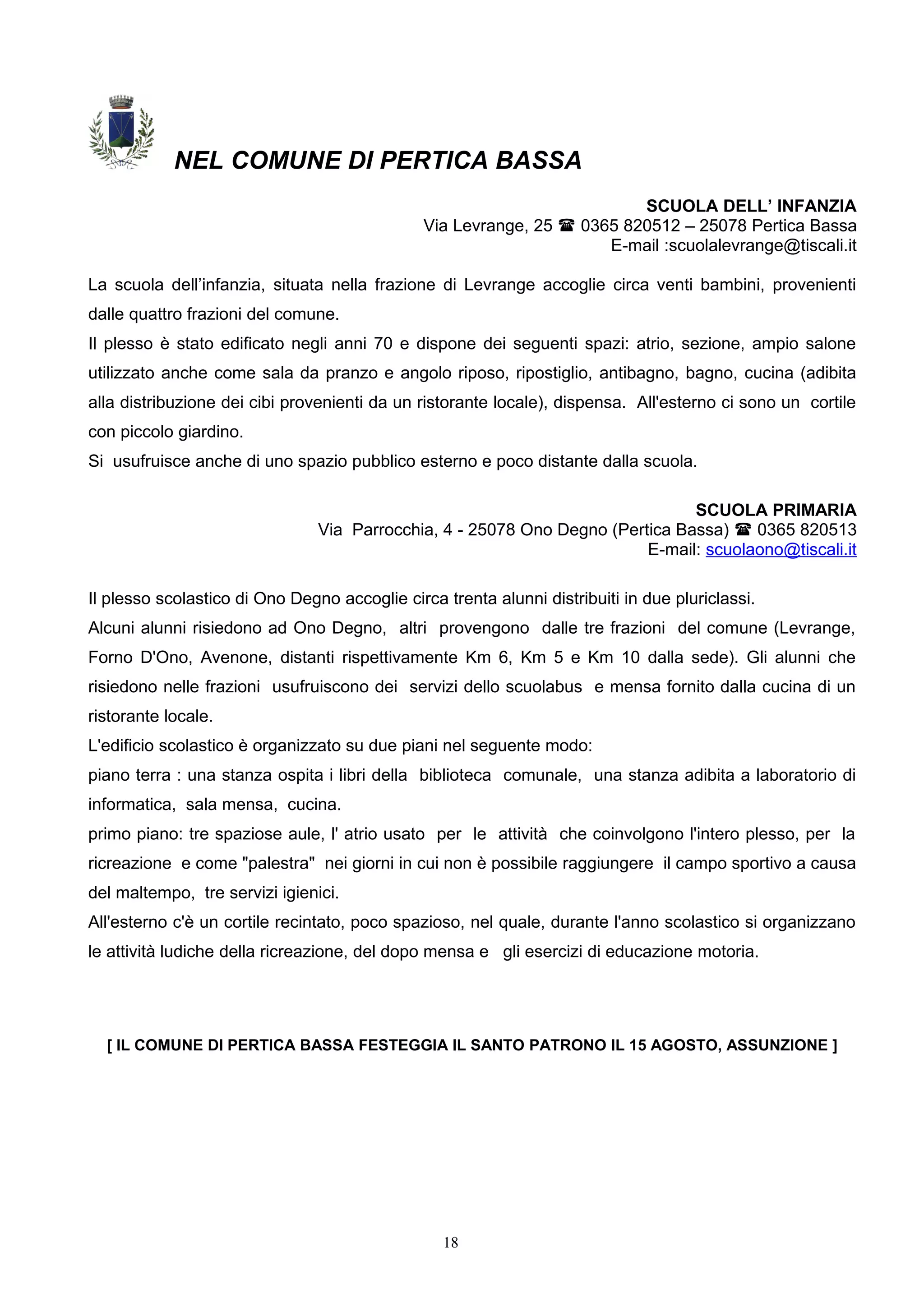 NEL COMUNE DI PERTICA BASSA
SCUOLA DELL’ INFANZIA
Via Levrange, 25  0365 820512 – 25078 Pertica Bassa
E-mail :scuolalevrange@tiscali.it
La scuola dell’infanzia, situata nella frazione di Levrange accoglie circa venti bambini, provenienti
dalle quattro frazioni del comune.
Il plesso è stato edificato negli anni 70 e dispone dei seguenti spazi: atrio, sezione, ampio salone
utilizzato anche come sala da pranzo e angolo riposo, ripostiglio, antibagno, bagno, cucina (adibita
alla distribuzione dei cibi provenienti da un ristorante locale), dispensa. All'esterno ci sono un cortile
con piccolo giardino.
Si usufruisce anche di uno spazio pubblico esterno e poco distante dalla scuola.
SCUOLA PRIMARIA
Via Parrocchia, 4 - 25078 Ono Degno (Pertica Bassa)  0365 820513
E-mail: scuolaono@tiscali.it
Il plesso scolastico di Ono Degno accoglie circa trenta alunni distribuiti in due pluriclassi.
Alcuni alunni risiedono ad Ono Degno, altri provengono dalle tre frazioni del comune (Levrange,
Forno D'Ono, Avenone, distanti rispettivamente Km 6, Km 5 e Km 10 dalla sede). Gli alunni che
risiedono nelle frazioni usufruiscono dei servizi dello scuolabus e mensa fornito dalla cucina di un
ristorante locale.
L'edificio scolastico è organizzato su due piani nel seguente modo:
piano terra : una stanza ospita i libri della biblioteca comunale, una stanza adibita a laboratorio di
informatica, sala mensa, cucina.
primo piano: tre spaziose aule, l' atrio usato per le attività che coinvolgono l'intero plesso, per la
ricreazione e come "palestra" nei giorni in cui non è possibile raggiungere il campo sportivo a causa
del maltempo, tre servizi igienici.
All'esterno c'è un cortile recintato, poco spazioso, nel quale, durante l'anno scolastico si organizzano
le attività ludiche della ricreazione, del dopo mensa e gli esercizi di educazione motoria.
[ IL COMUNE DI PERTICA BASSA FESTEGGIA IL SANTO PATRONO IL 15 AGOSTO, ASSUNZIONE ]
18
 