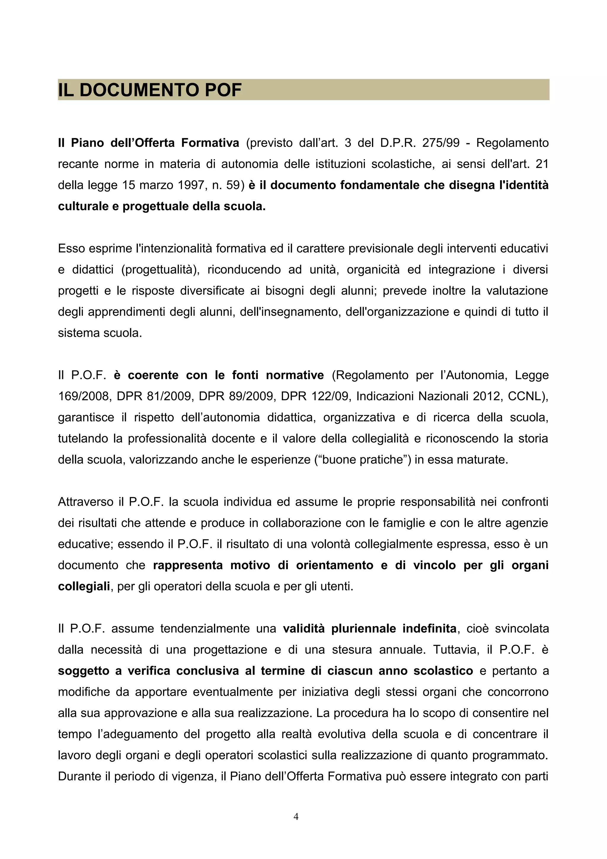 IL DOCUMENTO POF
Il Piano dell’Offerta Formativa (previsto dall’art. 3 del D.P.R. 275/99 - Regolamento
recante norme in materia di autonomia delle istituzioni scolastiche, ai sensi dell'art. 21
della legge 15 marzo 1997, n. 59) è il documento fondamentale che disegna l'identità
culturale e progettuale della scuola.
Esso esprime l'intenzionalità formativa ed il carattere previsionale degli interventi educativi
e didattici (progettualità), riconducendo ad unità, organicità ed integrazione i diversi
progetti e le risposte diversificate ai bisogni degli alunni; prevede inoltre la valutazione
degli apprendimenti degli alunni, dell'insegnamento, dell'organizzazione e quindi di tutto il
sistema scuola.
Il P.O.F. è coerente con le fonti normative (Regolamento per l’Autonomia, Legge
169/2008, DPR 81/2009, DPR 89/2009, DPR 122/09, Indicazioni Nazionali 2012, CCNL),
garantisce il rispetto dell’autonomia didattica, organizzativa e di ricerca della scuola,
tutelando la professionalità docente e il valore della collegialità e riconoscendo la storia
della scuola, valorizzando anche le esperienze (“buone pratiche”) in essa maturate.
Attraverso il P.O.F. la scuola individua ed assume le proprie responsabilità nei confronti
dei risultati che attende e produce in collaborazione con le famiglie e con le altre agenzie
educative; essendo il P.O.F. il risultato di una volontà collegialmente espressa, esso è un
documento che rappresenta motivo di orientamento e di vincolo per gli organi
collegiali, per gli operatori della scuola e per gli utenti.
Il P.O.F. assume tendenzialmente una validità pluriennale indefinita, cioè svincolata
dalla necessità di una progettazione e di una stesura annuale. Tuttavia, il P.O.F. è
soggetto a verifica conclusiva al termine di ciascun anno scolastico e pertanto a
modifiche da apportare eventualmente per iniziativa degli stessi organi che concorrono
alla sua approvazione e alla sua realizzazione. La procedura ha lo scopo di consentire nel
tempo l’adeguamento del progetto alla realtà evolutiva della scuola e di concentrare il
lavoro degli organi e degli operatori scolastici sulla realizzazione di quanto programmato.
Durante il periodo di vigenza, il Piano dell’Offerta Formativa può essere integrato con parti
4
 