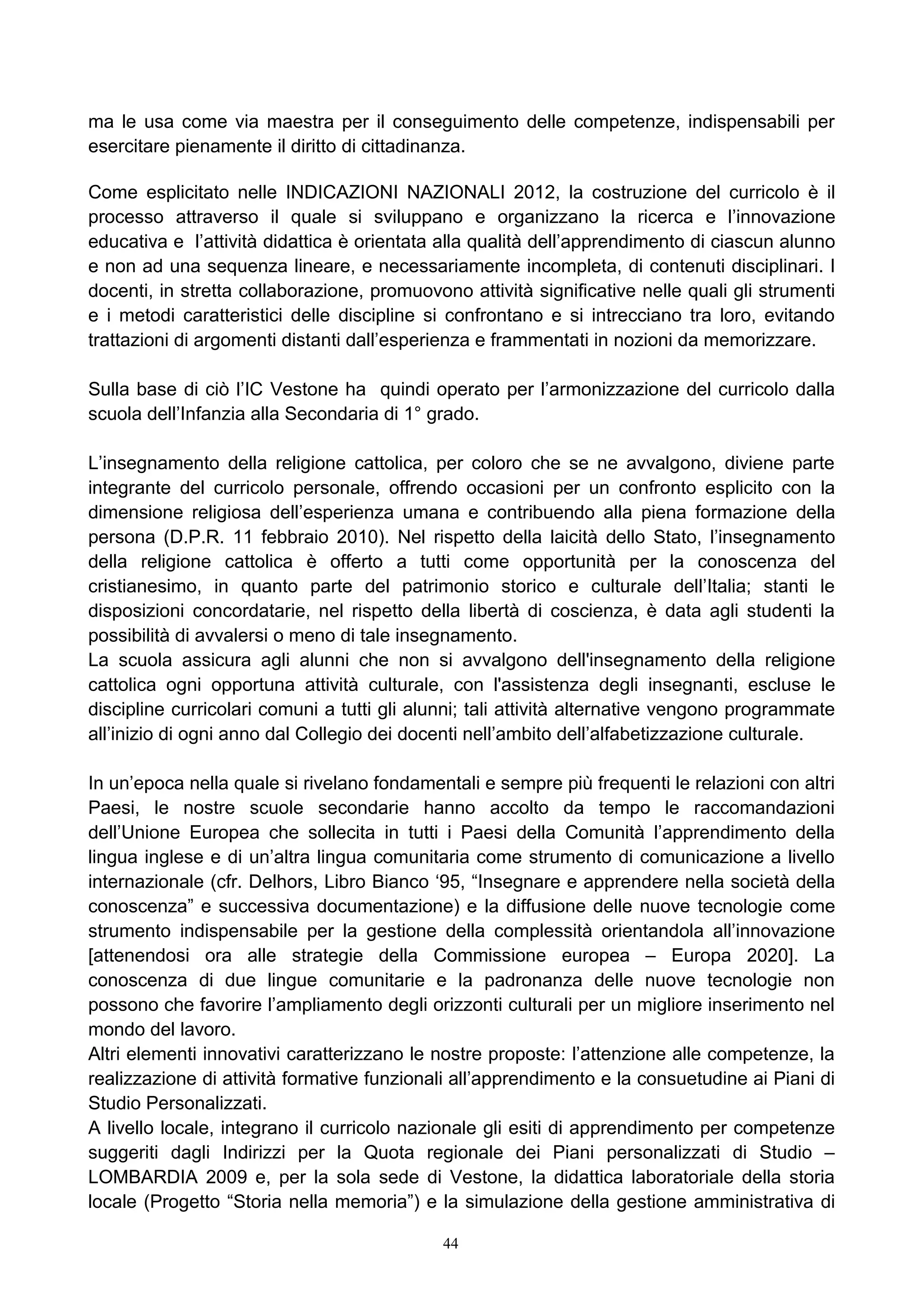 ma le usa come via maestra per il conseguimento delle competenze, indispensabili per
esercitare pienamente il diritto di cittadinanza.
Come esplicitato nelle INDICAZIONI NAZIONALI 2012, la costruzione del curricolo è il
processo attraverso il quale si sviluppano e organizzano la ricerca e l’innovazione
educativa e l’attività didattica è orientata alla qualità dell’apprendimento di ciascun alunno
e non ad una sequenza lineare, e necessariamente incompleta, di contenuti disciplinari. I
docenti, in stretta collaborazione, promuovono attività significative nelle quali gli strumenti
e i metodi caratteristici delle discipline si confrontano e si intrecciano tra loro, evitando
trattazioni di argomenti distanti dall’esperienza e frammentati in nozioni da memorizzare.
Sulla base di ciò l’IC Vestone ha quindi operato per l’armonizzazione del curricolo dalla
scuola dell’Infanzia alla Secondaria di 1° grado.
L’insegnamento della religione cattolica, per coloro che se ne avvalgono, diviene parte
integrante del curricolo personale, offrendo occasioni per un confronto esplicito con la
dimensione religiosa dell’esperienza umana e contribuendo alla piena formazione della
persona (D.P.R. 11 febbraio 2010). Nel rispetto della laicità dello Stato, l’insegnamento
della religione cattolica è offerto a tutti come opportunità per la conoscenza del
cristianesimo, in quanto parte del patrimonio storico e culturale dell’Italia; stanti le
disposizioni concordatarie, nel rispetto della libertà di coscienza, è data agli studenti la
possibilità di avvalersi o meno di tale insegnamento.
La scuola assicura agli alunni che non si avvalgono dell'insegnamento della religione
cattolica ogni opportuna attività culturale, con l'assistenza degli insegnanti, escluse le
discipline curricolari comuni a tutti gli alunni; tali attività alternative vengono programmate
all’inizio di ogni anno dal Collegio dei docenti nell’ambito dell’alfabetizzazione culturale.
In un’epoca nella quale si rivelano fondamentali e sempre più frequenti le relazioni con altri
Paesi, le nostre scuole secondarie hanno accolto da tempo le raccomandazioni
dell’Unione Europea che sollecita in tutti i Paesi della Comunità l’apprendimento della
lingua inglese e di un’altra lingua comunitaria come strumento di comunicazione a livello
internazionale (cfr. Delhors, Libro Bianco ‘95, “Insegnare e apprendere nella società della
conoscenza” e successiva documentazione) e la diffusione delle nuove tecnologie come
strumento indispensabile per la gestione della complessità orientandola all’innovazione
[attenendosi ora alle strategie della Commissione europea – Europa 2020]. La
conoscenza di due lingue comunitarie e la padronanza delle nuove tecnologie non
possono che favorire l’ampliamento degli orizzonti culturali per un migliore inserimento nel
mondo del lavoro.
Altri elementi innovativi caratterizzano le nostre proposte: l’attenzione alle competenze, la
realizzazione di attività formative funzionali all’apprendimento e la consuetudine ai Piani di
Studio Personalizzati.
A livello locale, integrano il curricolo nazionale gli esiti di apprendimento per competenze
suggeriti dagli Indirizzi per la Quota regionale dei Piani personalizzati di Studio –
LOMBARDIA 2009 e, per la sola sede di Vestone, la didattica laboratoriale della storia
locale (Progetto “Storia nella memoria”) e la simulazione della gestione amministrativa di
44
 