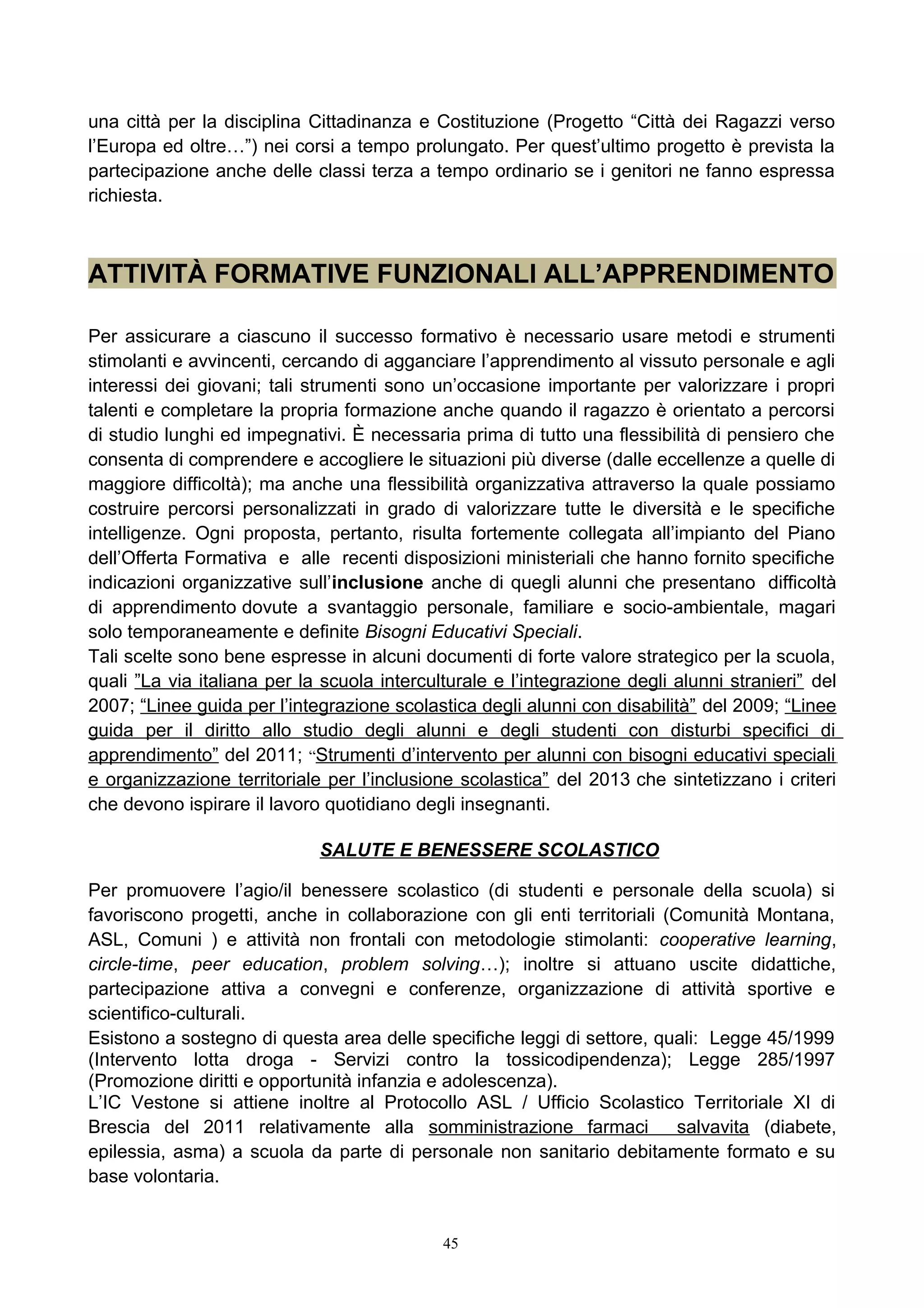 una città per la disciplina Cittadinanza e Costituzione (Progetto “Città dei Ragazzi verso
l’Europa ed oltre…”) nei corsi a tempo prolungato. Per quest’ultimo progetto è prevista la
partecipazione anche delle classi terza a tempo ordinario se i genitori ne fanno espressa
richiesta.
ATTIVITÀ FORMATIVE FUNZIONALI ALL’APPRENDIMENTO
Per assicurare a ciascuno il successo formativo è necessario usare metodi e strumenti
stimolanti e avvincenti, cercando di agganciare l’apprendimento al vissuto personale e agli
interessi dei giovani; tali strumenti sono un’occasione importante per valorizzare i propri
talenti e completare la propria formazione anche quando il ragazzo è orientato a percorsi
di studio lunghi ed impegnativi. È necessaria prima di tutto una flessibilità di pensiero che
consenta di comprendere e accogliere le situazioni più diverse (dalle eccellenze a quelle di
maggiore difficoltà); ma anche una flessibilità organizzativa attraverso la quale possiamo
costruire percorsi personalizzati in grado di valorizzare tutte le diversità e le specifiche
intelligenze. Ogni proposta, pertanto, risulta fortemente collegata all’impianto del Piano
dell’Offerta Formativa e alle recenti disposizioni ministeriali che hanno fornito specifiche
indicazioni organizzative sull’inclusione anche di quegli alunni che presentano difficoltà
di apprendimento dovute a svantaggio personale, familiare e socio-ambientale, magari
solo temporaneamente e definite Bisogni Educativi Speciali.
Tali scelte sono bene espresse in alcuni documenti di forte valore strategico per la scuola,
quali ”La via italiana per la scuola interculturale e l’integrazione degli alunni stranieri” del
2007; “Linee guida per l’integrazione scolastica degli alunni con disabilità” del 2009; “Linee
guida per il diritto allo studio degli alunni e degli studenti con disturbi specifici di
apprendimento” del 2011; “Strumenti d’intervento per alunni con bisogni educativi speciali
e organizzazione territoriale per l’inclusione scolastica” del 2013 che sintetizzano i criteri
che devono ispirare il lavoro quotidiano degli insegnanti.
SALUTE E BENESSERE SCOLASTICO
Per promuovere l’agio/il benessere scolastico (di studenti e personale della scuola) si
favoriscono progetti, anche in collaborazione con gli enti territoriali (Comunità Montana,
ASL, Comuni ) e attività non frontali con metodologie stimolanti: cooperative learning,
circle-time, peer education, problem solving…); inoltre si attuano uscite didattiche,
partecipazione attiva a convegni e conferenze, organizzazione di attività sportive e
scientifico-culturali.
Esistono a sostegno di questa area delle specifiche leggi di settore, quali: Legge 45/1999
(Intervento lotta droga - Servizi contro la tossicodipendenza); Legge 285/1997
(Promozione diritti e opportunità infanzia e adolescenza).
L’IC Vestone si attiene inoltre al Protocollo ASL / Ufficio Scolastico Territoriale XI di
Brescia del 2011 relativamente alla somministrazione farmaci salvavita (diabete,
epilessia, asma) a scuola da parte di personale non sanitario debitamente formato e su
base volontaria.
45
 