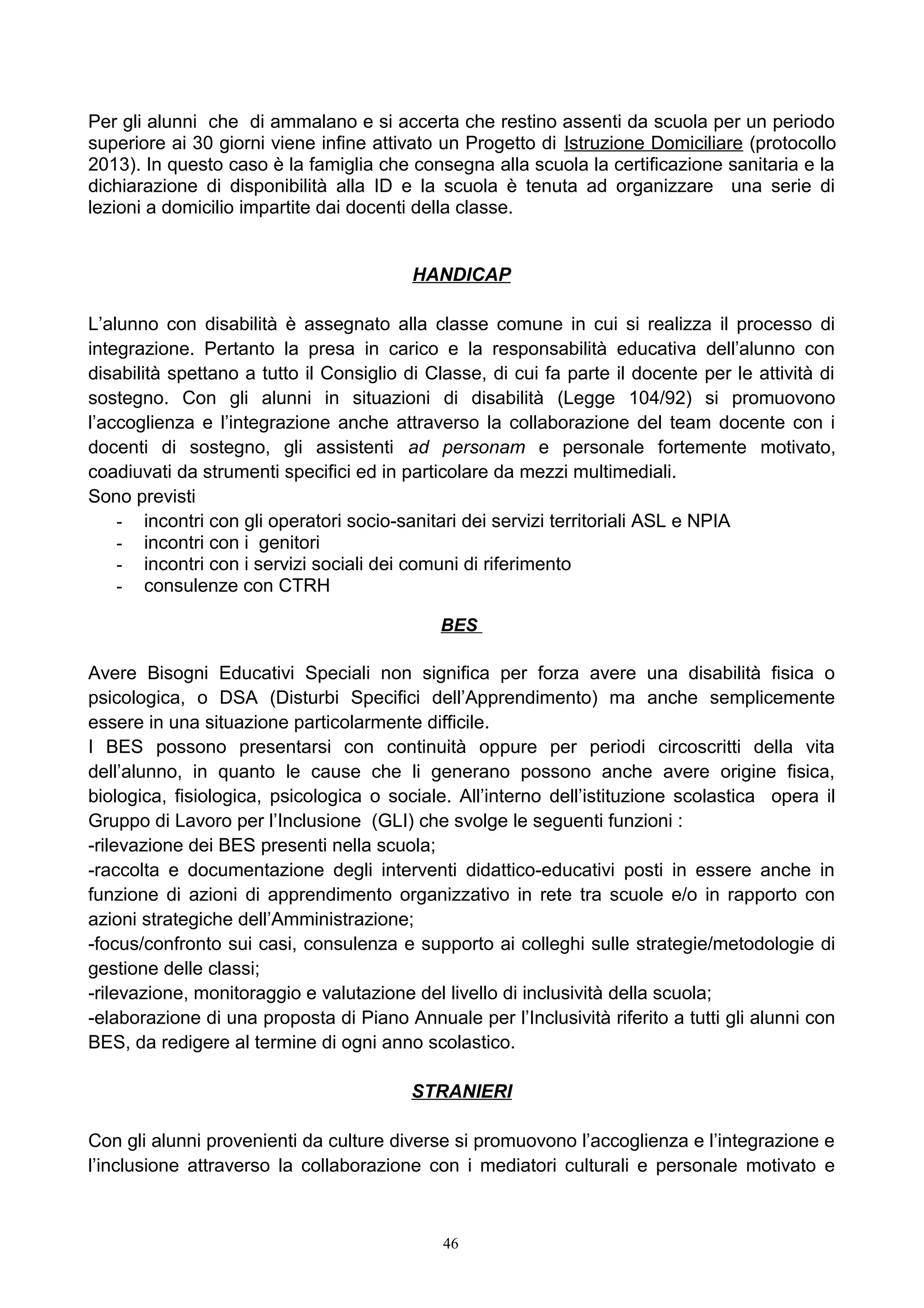 Per gli alunni che di ammalano e si accerta che restino assenti da scuola per un periodo
superiore ai 30 giorni viene infine attivato un Progetto di Istruzione Domiciliare (protocollo
2013). In questo caso è la famiglia che consegna alla scuola la certificazione sanitaria e la
dichiarazione di disponibilità alla ID e la scuola è tenuta ad organizzare una serie di
lezioni a domicilio impartite dai docenti della classe.
HANDICAP
L’alunno con disabilità è assegnato alla classe comune in cui si realizza il processo di
integrazione. Pertanto la presa in carico e la responsabilità educativa dell’alunno con
disabilità spettano a tutto il Consiglio di Classe, di cui fa parte il docente per le attività di
sostegno. Con gli alunni in situazioni di disabilità (Legge 104/92) si promuovono
l’accoglienza e l’integrazione anche attraverso la collaborazione del team docente con i
docenti di sostegno, gli assistenti ad personam e personale fortemente motivato,
coadiuvati da strumenti specifici ed in particolare da mezzi multimediali.
Sono previsti
- incontri con gli operatori socio-sanitari dei servizi territoriali ASL e NPIA
- incontri con i genitori
- incontri con i servizi sociali dei comuni di riferimento
- consulenze con CTRH
BES
Avere Bisogni Educativi Speciali non significa per forza avere una disabilità fisica o
psicologica, o DSA (Disturbi Specifici dell’Apprendimento) ma anche semplicemente
essere in una situazione particolarmente difficile.
I BES possono presentarsi con continuità oppure per periodi circoscritti della vita
dell’alunno, in quanto le cause che li generano possono anche avere origine fisica,
biologica, fisiologica, psicologica o sociale. All’interno dell’istituzione scolastica opera il
Gruppo di Lavoro per l’Inclusione (GLI) che svolge le seguenti funzioni :
-rilevazione dei BES presenti nella scuola;
-raccolta e documentazione degli interventi didattico-educativi posti in essere anche in
funzione di azioni di apprendimento organizzativo in rete tra scuole e/o in rapporto con
azioni strategiche dell’Amministrazione;
-focus/confronto sui casi, consulenza e supporto ai colleghi sulle strategie/metodologie di
gestione delle classi;
-rilevazione, monitoraggio e valutazione del livello di inclusività della scuola;
-elaborazione di una proposta di Piano Annuale per l’Inclusività riferito a tutti gli alunni con
BES, da redigere al termine di ogni anno scolastico.
STRANIERI
Con gli alunni provenienti da culture diverse si promuovono l’accoglienza e l’integrazione e
l’inclusione attraverso la collaborazione con i mediatori culturali e personale motivato e
46
 