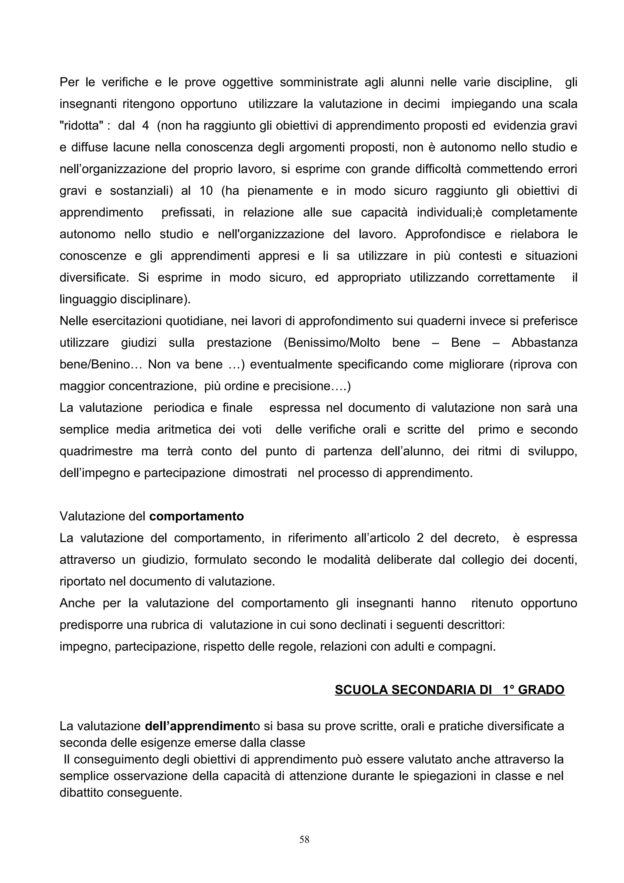 Per le verifiche e le prove oggettive somministrate agli alunni nelle varie discipline, gli
insegnanti ritengono opportuno utilizzare la valutazione in decimi impiegando una scala
"ridotta" : dal 4 (non ha raggiunto gli obiettivi di apprendimento proposti ed evidenzia gravi
e diffuse lacune nella conoscenza degli argomenti proposti, non è autonomo nello studio e
nell’organizzazione del proprio lavoro, si esprime con grande difficoltà commettendo errori
gravi e sostanziali) al 10 (ha pienamente e in modo sicuro raggiunto gli obiettivi di
apprendimento prefissati, in relazione alle sue capacità individuali;è completamente
autonomo nello studio e nell'organizzazione del lavoro. Approfondisce e rielabora le
conoscenze e gli apprendimenti appresi e li sa utilizzare in più contesti e situazioni
diversificate. Si esprime in modo sicuro, ed appropriato utilizzando correttamente il
linguaggio disciplinare).
Nelle esercitazioni quotidiane, nei lavori di approfondimento sui quaderni invece si preferisce
utilizzare giudizi sulla prestazione (Benissimo/Molto bene – Bene – Abbastanza
bene/Benino… Non va bene …) eventualmente specificando come migliorare (riprova con
maggior concentrazione, più ordine e precisione….)
La valutazione periodica e finale espressa nel documento di valutazione non sarà una
semplice media aritmetica dei voti delle verifiche orali e scritte del primo e secondo
quadrimestre ma terrà conto del punto di partenza dell’alunno, dei ritmi di sviluppo,
dell’impegno e partecipazione dimostrati nel processo di apprendimento.
Valutazione del comportamento
La valutazione del comportamento, in riferimento all’articolo 2 del decreto, è espressa
attraverso un giudizio, formulato secondo le modalità deliberate dal collegio dei docenti,
riportato nel documento di valutazione.
Anche per la valutazione del comportamento gli insegnanti hanno ritenuto opportuno
predisporre una rubrica di valutazione in cui sono declinati i seguenti descrittori:
impegno, partecipazione, rispetto delle regole, relazioni con adulti e compagni.
SCUOLA SECONDARIA DI 1° GRADO
La valutazione dell’apprendimento si basa su prove scritte, orali e pratiche diversificate a
seconda delle esigenze emerse dalla classe
Il conseguimento degli obiettivi di apprendimento può essere valutato anche attraverso la
semplice osservazione della capacità di attenzione durante le spiegazioni in classe e nel
dibattito conseguente.
58
 