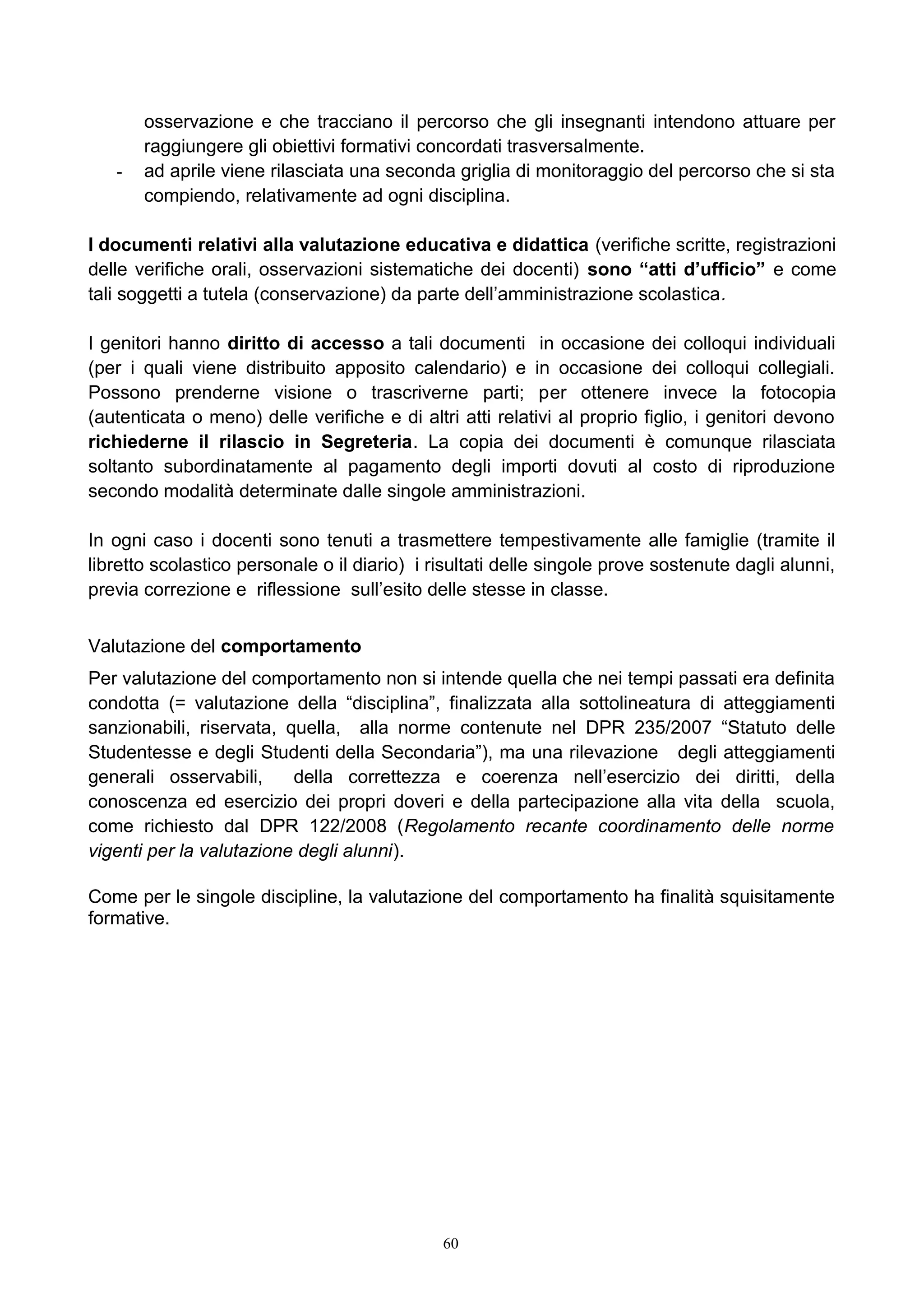 osservazione e che tracciano il percorso che gli insegnanti intendono attuare per
raggiungere gli obiettivi formativi concordati trasversalmente.
- ad aprile viene rilasciata una seconda griglia di monitoraggio del percorso che si sta
compiendo, relativamente ad ogni disciplina.
I documenti relativi alla valutazione educativa e didattica (verifiche scritte, registrazioni
delle verifiche orali, osservazioni sistematiche dei docenti) sono “atti d’ufficio” e come
tali soggetti a tutela (conservazione) da parte dell’amministrazione scolastica.
I genitori hanno diritto di accesso a tali documenti in occasione dei colloqui individuali
(per i quali viene distribuito apposito calendario) e in occasione dei colloqui collegiali.
Possono prenderne visione o trascriverne parti; per ottenere invece la fotocopia
(autenticata o meno) delle verifiche e di altri atti relativi al proprio figlio, i genitori devono
richiederne il rilascio in Segreteria. La copia dei documenti è comunque rilasciata
soltanto subordinatamente al pagamento degli importi dovuti al costo di riproduzione
secondo modalità determinate dalle singole amministrazioni.
In ogni caso i docenti sono tenuti a trasmettere tempestivamente alle famiglie (tramite il
libretto scolastico personale o il diario) i risultati delle singole prove sostenute dagli alunni,
previa correzione e riflessione sull’esito delle stesse in classe.
Valutazione del comportamento
Per valutazione del comportamento non si intende quella che nei tempi passati era definita
condotta (= valutazione della “disciplina”, finalizzata alla sottolineatura di atteggiamenti
sanzionabili, riservata, quella, alla norme contenute nel DPR 235/2007 “Statuto delle
Studentesse e degli Studenti della Secondaria”), ma una rilevazione degli atteggiamenti
generali osservabili, della correttezza e coerenza nell’esercizio dei diritti, della
conoscenza ed esercizio dei propri doveri e della partecipazione alla vita della scuola,
come richiesto dal DPR 122/2008 (Regolamento recante coordinamento delle norme
vigenti per la valutazione degli alunni).
Come per le singole discipline, la valutazione del comportamento ha finalità squisitamente
formative.
60
 