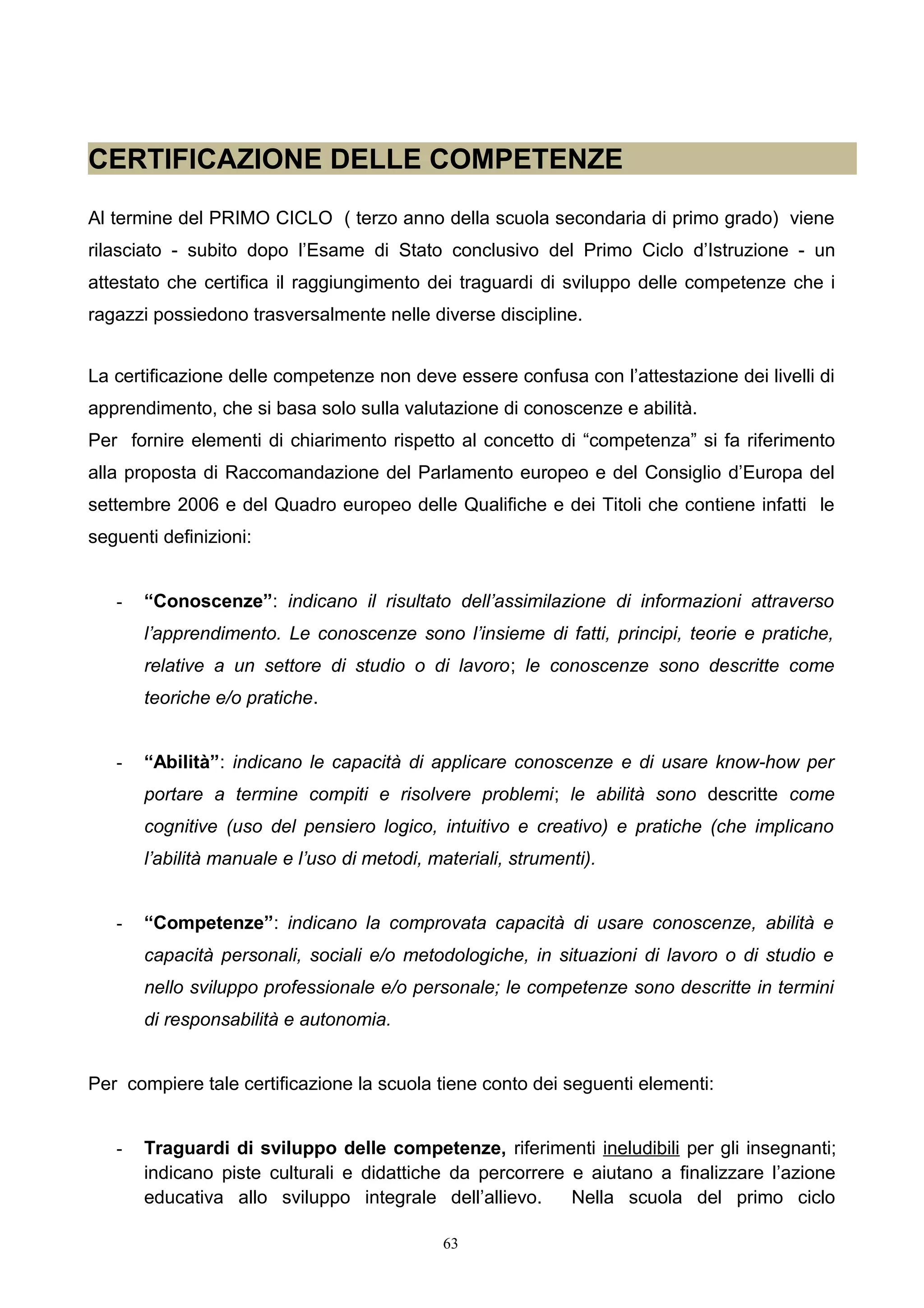 CERTIFICAZIONE DELLE COMPETENZE
Al termine del PRIMO CICLO ( terzo anno della scuola secondaria di primo grado) viene
rilasciato - subito dopo l’Esame di Stato conclusivo del Primo Ciclo d’Istruzione - un
attestato che certifica il raggiungimento dei traguardi di sviluppo delle competenze che i
ragazzi possiedono trasversalmente nelle diverse discipline.
La certificazione delle competenze non deve essere confusa con l’attestazione dei livelli di
apprendimento, che si basa solo sulla valutazione di conoscenze e abilità.
Per fornire elementi di chiarimento rispetto al concetto di “competenza” si fa riferimento
alla proposta di Raccomandazione del Parlamento europeo e del Consiglio d’Europa del
settembre 2006 e del Quadro europeo delle Qualifiche e dei Titoli che contiene infatti le
seguenti definizioni:
- “Conoscenze”: indicano il risultato dell’assimilazione di informazioni attraverso
l’apprendimento. Le conoscenze sono l’insieme di fatti, principi, teorie e pratiche,
relative a un settore di studio o di lavoro; le conoscenze sono descritte come
teoriche e/o pratiche.
- “Abilità”: indicano le capacità di applicare conoscenze e di usare know-how per
portare a termine compiti e risolvere problemi; le abilità sono descritte come
cognitive (uso del pensiero logico, intuitivo e creativo) e pratiche (che implicano
l’abilità manuale e l’uso di metodi, materiali, strumenti).
- “Competenze”: indicano la comprovata capacità di usare conoscenze, abilità e
capacità personali, sociali e/o metodologiche, in situazioni di lavoro o di studio e
nello sviluppo professionale e/o personale; le competenze sono descritte in termini
di responsabilità e autonomia.
Per compiere tale certificazione la scuola tiene conto dei seguenti elementi:
- Traguardi di sviluppo delle competenze, riferimenti ineludibili per gli insegnanti;
indicano piste culturali e didattiche da percorrere e aiutano a finalizzare l’azione
educativa allo sviluppo integrale dell’allievo. Nella scuola del primo ciclo
63
 