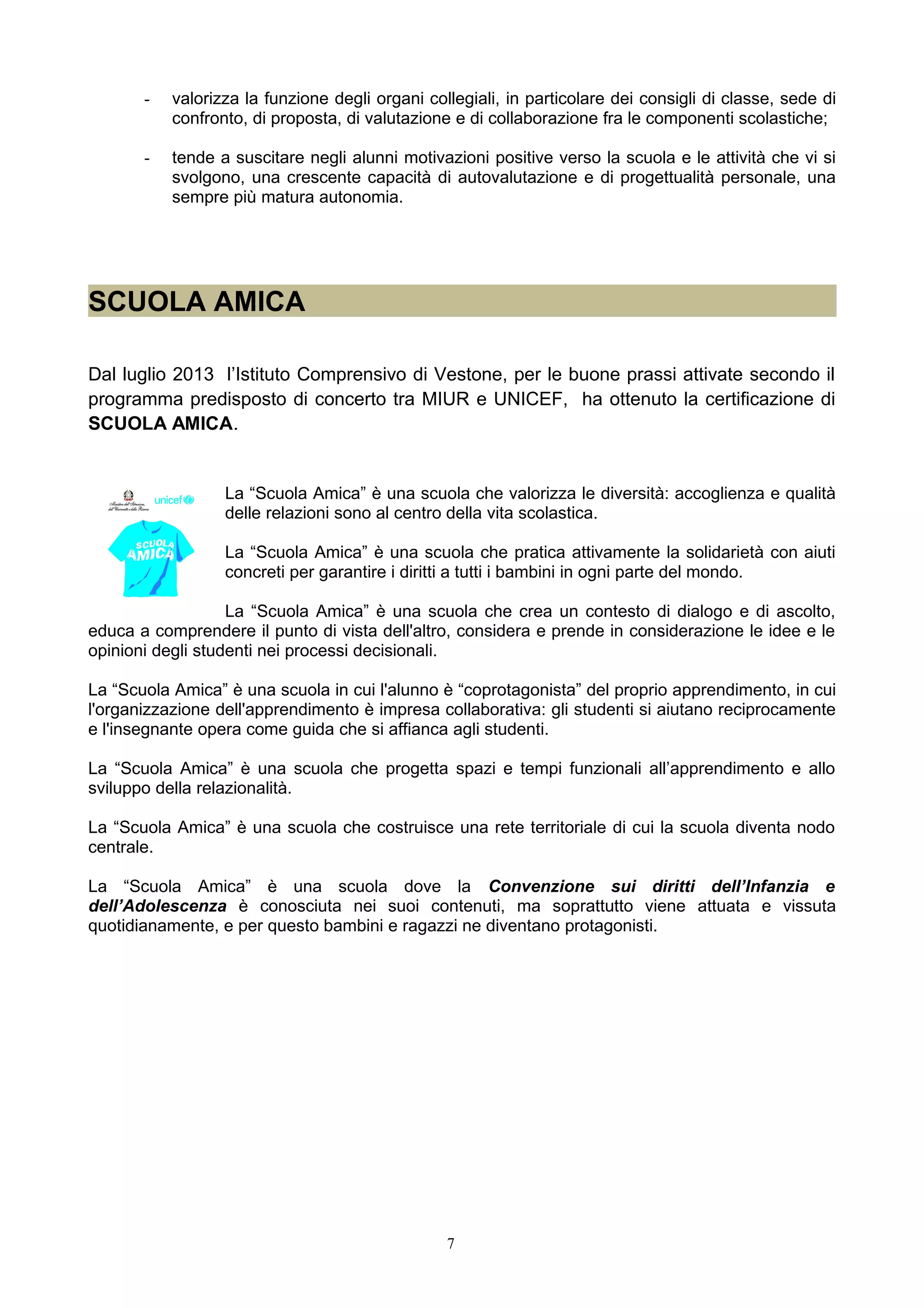 - valorizza la funzione degli organi collegiali, in particolare dei consigli di classe, sede di
confronto, di proposta, di valutazione e di collaborazione fra le componenti scolastiche;
- tende a suscitare negli alunni motivazioni positive verso la scuola e le attività che vi si
svolgono, una crescente capacità di autovalutazione e di progettualità personale, una
sempre più matura autonomia.
SCUOLA AMICA
Dal luglio 2013 l’Istituto Comprensivo di Vestone, per le buone prassi attivate secondo il
programma predisposto di concerto tra MIUR e UNICEF, ha ottenuto la certificazione di
SCUOLA AMICA.
La “Scuola Amica” è una scuola che valorizza le diversità: accoglienza e qualità
delle relazioni sono al centro della vita scolastica.
La “Scuola Amica” è una scuola che pratica attivamente la solidarietà con aiuti
concreti per garantire i diritti a tutti i bambini in ogni parte del mondo.
La “Scuola Amica” è una scuola che crea un contesto di dialogo e di ascolto,
educa a comprendere il punto di vista dell'altro, considera e prende in considerazione le idee e le
opinioni degli studenti nei processi decisionali.
La “Scuola Amica” è una scuola in cui l'alunno è “coprotagonista” del proprio apprendimento, in cui
l'organizzazione dell'apprendimento è impresa collaborativa: gli studenti si aiutano reciprocamente
e l'insegnante opera come guida che si affianca agli studenti.
La “Scuola Amica” è una scuola che progetta spazi e tempi funzionali all’apprendimento e allo
sviluppo della relazionalità.
La “Scuola Amica” è una scuola che costruisce una rete territoriale di cui la scuola diventa nodo
centrale.
La “Scuola Amica” è una scuola dove la Convenzione sui diritti dell’Infanzia e
dell’Adolescenza è conosciuta nei suoi contenuti, ma soprattutto viene attuata e vissuta
quotidianamente, e per questo bambini e ragazzi ne diventano protagonisti.
7
 