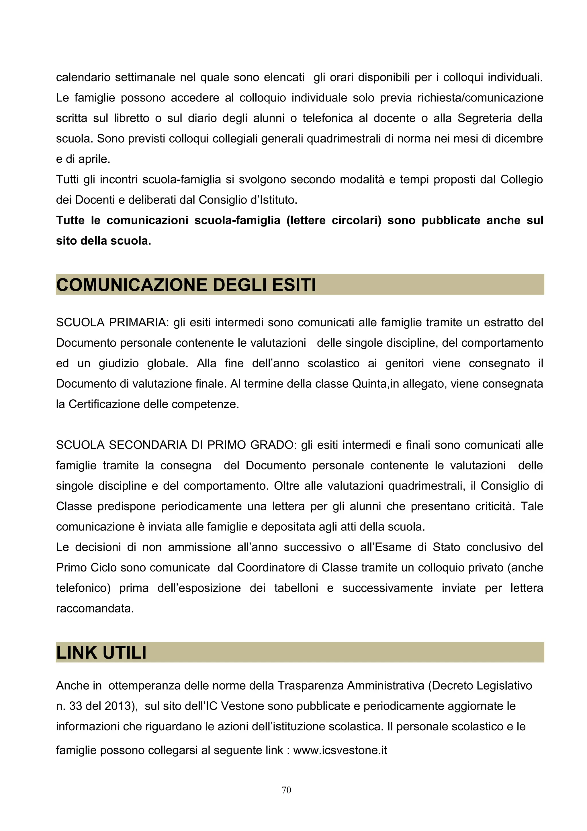 calendario settimanale nel quale sono elencati gli orari disponibili per i colloqui individuali.
Le famiglie possono accedere al colloquio individuale solo previa richiesta/comunicazione
scritta sul libretto o sul diario degli alunni o telefonica al docente o alla Segreteria della
scuola. Sono previsti colloqui collegiali generali quadrimestrali di norma nei mesi di dicembre
e di aprile.
Tutti gli incontri scuola-famiglia si svolgono secondo modalità e tempi proposti dal Collegio
dei Docenti e deliberati dal Consiglio d’Istituto.
Tutte le comunicazioni scuola-famiglia (lettere circolari) sono pubblicate anche sul
sito della scuola.
COMUNICAZIONE DEGLI ESITI
SCUOLA PRIMARIA: gli esiti intermedi sono comunicati alle famiglie tramite un estratto del
Documento personale contenente le valutazioni delle singole discipline, del comportamento
ed un giudizio globale. Alla fine dell’anno scolastico ai genitori viene consegnato il
Documento di valutazione finale. Al termine della classe Quinta,in allegato, viene consegnata
la Certificazione delle competenze.
SCUOLA SECONDARIA DI PRIMO GRADO: gli esiti intermedi e finali sono comunicati alle
famiglie tramite la consegna del Documento personale contenente le valutazioni delle
singole discipline e del comportamento. Oltre alle valutazioni quadrimestrali, il Consiglio di
Classe predispone periodicamente una lettera per gli alunni che presentano criticità. Tale
comunicazione è inviata alle famiglie e depositata agli atti della scuola.
Le decisioni di non ammissione all’anno successivo o all’Esame di Stato conclusivo del
Primo Ciclo sono comunicate dal Coordinatore di Classe tramite un colloquio privato (anche
telefonico) prima dell’esposizione dei tabelloni e successivamente inviate per lettera
raccomandata.
LINK UTILI
Anche in ottemperanza delle norme della Trasparenza Amministrativa (Decreto Legislativo
n. 33 del 2013), sul sito dell’IC Vestone sono pubblicate e periodicamente aggiornate le
informazioni che riguardano le azioni dell’istituzione scolastica. Il personale scolastico e le
famiglie possono collegarsi al seguente link : www.icsvestone.it
70
 