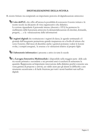 Pagina 12
DIGITALIZZAZIONE DELLA SCUOLA
IL nostro Istituto sta compiendo un importante percorso di digitalizzazione attraverso:
Il sito dell’I.C. che offre all’utenza la possibilità di conoscere il nostro istituto e le
nostre scuole sia dal punto di vista organizzativo che didattico.
La sezione riguardante il personale interno (docenti e ATA) ha permesso lo
snellimento della burocrazia attraverso la dematerializzazione di circolari, domande,
progetti, … e la velocizzazione delle informazioni
I registri digitali che sostituiscono i registri di classe, le agende settimanali e il
giornale dell’insegnante permettono grande trasparenza sia a livello di istituto che
verso l’esterno. Dal mese di dicembre anche i genitori potranno vedere le lezioni
svolte, i compiti assegnati, le assenze e le valutazioni relative al proprio figlio
Il laboratorio informatico è presente e attivo in tutte le scuole
La Lavagna Interattiva Multimediale è disponibile nella maggior parte delle aule
tra scuole primarie e secondarie e nei prossimi anni si cercherà di aumentare la
quantità. Rappresenta un’importante innovazione della didattica perché consente una
vasta gamma di proposte e attività, un valido aiuto per gli alunni in difficoltà e uno
strumento accattivante e di facile fruizione per tutti i nostri bambini nati nell’era
digitale
 
