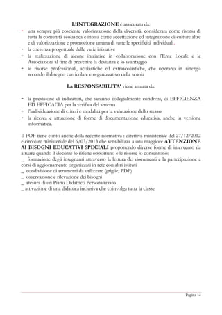 Pagina 14
L’INTEGRAZIONE è assicurata da:
- una sempre più cosciente valorizzazione della diversità, considerata come risorsa di
tutta la comunità scolastica e intesa come accettazione ed integrazione di culture altre
e di valorizzazione e promozione umana di tutte le specificità individuali.
- la coerenza progettuale delle varie iniziative
- la realizzazione di alcune iniziative in collaborazione con l’Ente Locale e le
Associazioni al fine di prevenire la devianza e lo svantaggio
- le risorse professionali, scolastiche ed extrascolastiche, che operano in sinergia
secondo il disegno curricolare e organizzativo della scuola
La RESPONSABILITA’ viene attuata da:
- la previsione di indicatori, che saranno collegialmente condivisi, di EFFICIENZA
ED EFFICACIA per la verifica del sistema
- l’individuazione di criteri e modalità per la valutazione dello stesso
- la ricerca e attuazione di forme di documentazione educativa, anche in versione
informatica.
Il POF tiene conto anche della recente normativa : direttiva ministeriale del 27/12/2012
e circolare ministeriale del 6/03/2013 che sensibilizza a una maggiore ATTENZIONE
AI BISOGNI EDUCATIVI SPECIALI proponendo diverse forme di intervento da
attuare quando il docente lo ritiene opportuno e le risorse lo consentono:
_ formazione degli insegnanti attraverso la lettura dei documenti e la partecipazione a
corsi di aggiornamento organizzati in rete con altri istituti
_ condivisione di strumenti da utilizzare (griglie, PDP)
_ osservazione e rilevazione dei bisogni
_ stesura di un Piano Didattico Personalizzato
_ attivazione di una didattica inclusiva che coinvolga tutta la classe
 