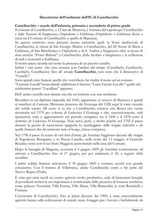 Pagina 15
Descrizione dell’ambiente dell’IC di Castellucchio
Castellucchio – scuole dell’infanzia, primaria e secondaria di primo grado
Il comune di Castellucchio, a 12 km da Mantova, è formato dal capoluogo: Castellucchio
e dalle frazioni di Sarginesco, Ospitaletto e Gabbiana (Ospitaletto e Gabbiana divise a
metà tra il Comune di Castellucchio e quello di Marcaria).
Su questo territorio sono presenti risorse turistiche quali: la Torre medioevale di
Castellucchio, le chiese di San Giorgio Martire a Castellucchio, del SS Nome di Maria a
Gabbiana, di San Bartolomeo a Ospitaletto e di S. Andrea a Sarginesco oltre ai musei di
armi antiche “Fosco Baboni” a Castellucchio, dello Scolaro a Sarginesco e la collezione
di cicli e motocicli a Gabbiana.
Il nostro paese ricorda nel nome la presenza di un piccolo castello.
Infatti i vari nomi che esso assunse con l’andare del tempo (Castelluclo, Castilucolo,
Castiluclo, Castelluccio) fino all’ attuale Castellucchio, non sono che il diminutivo di
“Castello”.
Sono quindi tutte fantasie quelle che vorrebbero far risalire il nome ad un romano
“Castrum-Luculli”scomodando addirittura il famoso “Lucio Licinio Lucullo” quello dei
celeberrimi pranzi “Luculliani” appunto.
Dell’ antico castello non rimane ora che un torrione con una merlatura.
Ricordato in un diploma imperiale del 1045, appartenne ai vescovi di Mantova e quindi
ai marchesi di Canossa. Divenuto possesso dei Gonzaga dal 1328 seguì le varie vicende
del nobile casato. Di certo si sa che a Castellucchio esisteva una Rocca che venne
ricostruita nel 1379 per volontà di Ludovico I Gonzaga e che, successivamente, subì
riparazioni varie e aggiustamenti nel periodo compreso tra il 1444 e il 1478 sotto il
dominio di Ludovico II Gonzaga. Non servì, però, a molto poiché nel 1702 il paese
durante la guerra di successione spagnola fu saccheggiato dalle truppe tedesche e da
quelle francesi che devastarono tutto il borgo, chiesa compresa.
Nel 1796 il paese fu teatro di vari fatti d’arme; gli Austriaci fuggirono davanti alle truppe
di Napoleone Bonaparte e in Piazza Castello, nella notte del 13 maggio, il Generale
Beaulieu sostò con il suo Stato Maggiore pernottando nella casa del Comune.
Dopo la battaglia di Magenta, avvenuta il 4 giugno 1859 gli Austriaci continuarono ad
arrivare a Castellucchio fino al 17 giugno, per poi andarsene il 18, a seguito della
sconfitta.
I primi soldati francesi arrivarono il 30 giugno 1859 e vennero accolti con grande
entusiasmo. Con il trattato di Villafranca, anche Castellucchio entrò a far parte del
Nuovo Regno d’Italia.
È stato per tanti secoli un centro agricolo molto produttivo, sede di benestanti famiglie
di possidenti terrieri la cui importanza è testimoniata dalla presenza di lussuose residenze
come palazzo Venturini, Villa Emma, Villa Maria, Villa Brancolini, le corti Ronchelli e
Fontana.
L’economia di Castellucchio, fino ai primi decenni del 1900, è stata essenzialmente
agricola basata sulla coltivazione di cereali, mais, foraggio per i bovini e barbabietole da
 