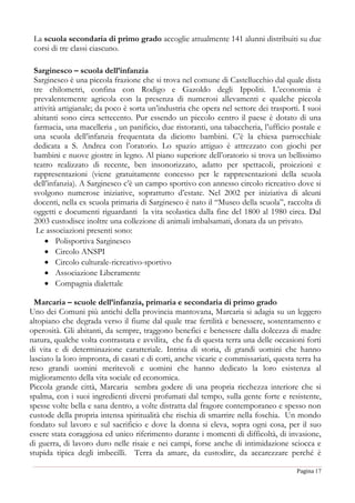 Pagina 17
La scuola secondaria di primo grado accoglie attualmente 141 alunni distribuiti su due
corsi di tre classi ciascuno.
Sarginesco – scuola dell’infanzia
Sarginesco è una piccola frazione che si trova nel comune di Castellucchio dal quale dista
tre chilometri, confina con Rodigo e Gazoldo degli Ippoliti. L’economia è
prevalentemente agricola con la presenza di numerosi allevamenti e qualche piccola
attività artigianale; da poco è sorta un’industria che opera nel settore dei trasporti. I suoi
abitanti sono circa settecento. Pur essendo un piccolo centro il paese è dotato di una
farmacia, una macelleria , un panificio, due ristoranti, una tabaccheria, l’ufficio postale e
una scuola dell’infanzia frequentata da diciotto bambini. C’è la chiesa parrocchiale
dedicata a S. Andrea con l’oratorio. Lo spazio attiguo è attrezzato con giochi per
bambini e nuove giostre in legno. Al piano superiore dell’oratorio si trova un bellissimo
teatro realizzato di recente, ben insonorizzato, adatto per spettacoli, proiezioni e
rappresentazioni (viene gratuitamente concesso per le rappresentazioni della scuola
dell’infanzia). A Sarginesco c’è un campo sportivo con annesso circolo ricreativo dove si
svolgono numerose iniziative, soprattutto d’estate. Nel 2002 per iniziativa di alcuni
docenti, nella ex scuola primaria di Sarginesco è nato il “Museo della scuola”, raccolta di
oggetti e documenti riguardanti la vita scolastica dalla fine del 1800 al 1980 circa. Dal
2003 custodisce inoltre una collezione di animali imbalsamati, donata da un privato.
Le associazioni presenti sono:
 Polisportiva Sarginesco
 Circolo ANSPI
 Circolo culturale-ricreativo-sportivo
 Associazione Liberamente
 Compagnia dialettale
Marcaria – scuole dell’infanzia, primaria e secondaria di primo grado
Uno dei Comuni più antichi della provincia mantovana, Marcaria si adagia su un leggero
altopiano che degrada verso il fiume dal quale trae fertilità e benessere, sostentamento e
operosità. Gli abitanti, da sempre, traggono benefici e benessere dalla dolcezza di madre
natura, qualche volta contrastata e avvilita, che fa di questa terra una delle occasioni forti
di vita e di determinazione caratteriale. Intrisa di storia, di grandi uomini che hanno
lasciato la loro impronta, di casati e di corti, anche vicarie e commissariati, questa terra ha
reso grandi uomini meritevoli e uomini che hanno dedicato la loro esistenza al
miglioramento della vita sociale ed economica.
Piccola grande città, Marcaria sembra godere di una propria ricchezza interiore che si
spalma, con i suoi ingredienti diversi profumati dal tempo, sulla gente forte e resistente,
spesse volte bella e sana dentro, a volte distratta dal fragore contemporaneo e spesso non
custode della propria intensa spiritualità che rischia di smarrire nella foschia. Un mondo
fondato sul lavoro e sul sacrificio e dove la donna si eleva, sopra ogni cosa, per il suo
essere stata coraggiosa ed unico riferimento durante i momenti di difficoltà, di invasione,
di guerra, di lavoro duro nelle risaie e nei campi, forse anche di intimidazione sciocca e
stupida tipica degli imbecilli. Terra da amare, da custodire, da accarezzare perché è
 
