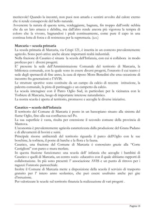 Pagina 18
meritevole! Quando la incontri, non puoi non amarla e sentirti avvolto dal calore eterno
che ti rende consapevole del bello naturale.
Avvenente la natura di questa terra, verdeggiante, bagnata, fin troppo dall’ostile nebbia
che da un lato attacca e debilita, ma dall’altro rende ancora più vigorosa la tempra di
coloro che la vivono, bagnandosi i piedi continuamente, come pure il capo in una
continua lotta di forza e di resistenza per la supremazia. (a.s.)
Marcaria – scuola primaria
La scuola primaria di Marcaria, via Crispi 121, è inserita in un contesto prevalentemente
agricolo. Sono però attive anche alcune importanti realtà industriali.
Nella frazione di Casatico è situata la scuola dell’Infanzia, con cui si collabora in modo
proficuo per i diversi progetti.
E’ presente la sede dell’Amministrazione Comunale del territorio di Marcaria, la
biblioteca comunale, con la quale sono in essere diversi progetti, l’oratorio il cui teatro è
sede degli spettacoli di fine anno, la casa di riposo Mons Benedini che crea occasione di
incontro fra generazioni e l’AVIS.
Le strutture sportive sono costituite da un campo da calcio di recente istituzione, la
palestra comunale, la pista di pattinaggio e un campetto da calcio.
La scuola interagisce con il Parco Oglio Sud, in particolare per la vicinanza con le
Torbiere di Marcaria, luogo di importante interesse naturalistico.
La nostra scuola è aperta al territorio, promuove e accoglie le diverse iniziative.
Casatico – scuola dell’infanzia
Il territorio del Comune di Marcaria è posto in un bassopiano situato alla sinistra del
fiume Oglio, fino alla sua confluenza nel Po.
La sua superficie è vasta, risulta per estensione il secondo comune della provincia di
Mantova.
L’economia è prevalentemente agricola caratterizzata dalla produzione del Grana Padano
e di allevamenti di bovini e suini.
Principale risorse ambientali del territorio riguarda il parco dell’Oglio con le sue
boschine, la torbiera, il ponte di barche e la flora e la fauna.
Casatico, una frazione del Comune di Marcaria è conosciuto grazie alla “Corte
Castiglioni” con parco e mura merlate.
In questa frazione funzionano: una scuola dell’ infanzia che accoglie i bambini di
Casatico e quelli di Marcaria, un centro socio- educativo con il quale abbiamo rapporti di
collaborazione. In più sono presenti: l’ associazione AVIS e un punto di ritrovo per i
ragazzi: l’oratorio parrocchiale.
Inoltre il Comune di Marcaria mette a disposizione della scuola il servizio di trasporto
gratuito per l’ intero anno scolastico, che può essere usufruito anche per gite
d’istruzione.
Per valorizzare le scuole sul territorio finanzia la realizzazione di vari progetti .
 