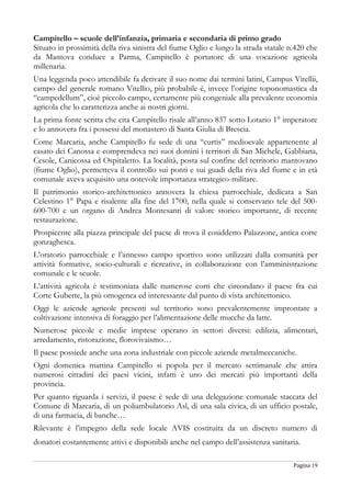 Pagina 19
Campitello – scuole dell’infanzia, primaria e secondaria di primo grado
Situato in prossimità della riva sinistra del fiume Oglio e lungo la strada statale n.420 che
da Mantova conduce a Parma, Campitello è portatore di una vocazione agricola
millenaria.
Una leggenda poco attendibile fa derivare il suo nome dai termini latini, Campus Vitellii,
campo del generale romano Vitellio, più probabile è, invece l’origine toponomastica da
“campedellum”, cioè piccolo campo, certamente più congeniale alla prevalente economia
agricola che lo caratterizza anche ai nostri giorni.
La prima fonte scritta che cita Campitello risale all’anno 837 sotto Lotario 1° imperatore
e lo annovera fra i possessi del monastero di Santa Giulia di Brescia.
Come Marcaria, anche Campitello fu sede di una “curtis” medioevale appartenente al
casato dei Canossa e comprendeva nei suoi domini i territori di San Michele, Gabbiana,
Cesole, Canicossa ed Ospitaletto. La località, posta sul confine del territorio mantovano
(fiume Oglio), permetteva il controllo sui ponti e sui guadi della riva del fiume e in età
comunale aveva acquisito una notevole importanza strategico-militare.
Il patrimonio storico-architettonico annovera la chiesa parrocchiale, dedicata a San
Celestino 1° Papa e risalente alla fine del 1700, nella quale si conservano tele del 500-
600-700 e un organo di Andrea Montesanti di valore storico importante, di recente
restaurazione.
Prospicente alla piazza principale del paese di trova il cosiddetto Palazzone, antica corte
gonzaghesca.
L’oratorio parrocchiale e l’annesso campo sportivo sono utilizzati dalla comunità per
attività formative, socio-culturali e ricreative, in collaborazione con l’amministrazione
comunale e le scuole.
L’attività agricola è testimoniata dalle numerose corti che circondano il paese fra cui
Corte Guberte, la più omogenea ed interessante dal punto di vista architettonico.
Oggi le aziende agricole presenti sul territorio sono prevalentemente improntate a
coltivazione intensiva di foraggio per l’alimentazione delle mucche da latte.
Numerose piccole e medie imprese operano in settori diversi: edilizia, alimentari,
arredamento, ristorazione, florovivaismo…
Il paese possiede anche una zona industriale con piccole aziende metalmeccaniche.
Ogni domenica mattina Campitello si popola per il mercato settimanale che attira
numerosi cittadini dei paesi vicini, infatti è uno dei mercati più importanti della
provincia.
Per quanto riguarda i servizi, il paese è sede di una delegazione comunale staccata del
Comune di Marcaria, di un poliambulatorio Asl, di una sala civica, di un ufficio postale,
di una farmacia, di banche…
Rilevante è l’impegno della sede locale AVIS costituita da un discreto numero di
donatori costantemente attivi e disponibili anche nel campo dell’assistenza sanitaria.
 