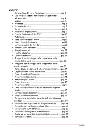 Pagina 2
IINNDDIICCEE
 Schema Piano Offerta Formativa …………………………………pag. 3
 La Scuola nel sistema reticolare della comunità e
del territorio …………………………………………………………………… pag. 4
 Mission …………………………………………………………………………………pag. 5
 Premessa ………………………………………………………………………………pag. 6
 Personale docente ………………………………………………………………pag. 7
 Intenti …………………………………………………………………………………..pag. 8
 Flessibilità organizzativa ………………………………………………….pag. 9
 Principi fondamentali del POF …………………………………………pag.10
 Autonomia ……………………………………………………………………………pag. 11
 Note caratterizzanti il POF …………………………………………….pag.12
 Descrizione dell’ambiente ………………………………………………..pag.14
 Lettura e analisi del territorio ……………………………………….pag.20
 Rapporti con il territorio ………………………………………………….pag.21
 Bisogni formativi ………………………………………………………………pag. 22
 Finalità educative ……………………………………………………………..pag.22
 Obiettivi formativi ……………………………………………………………pag.22
 Traguardi per lo sviluppo delle competenze nella
scuola dell’infanzia ………………………………………………………… pag.23
 Traguardi per lo sviluppo delle competenze nella
scuola primaria …………………………………………………………………pag.26
 Tempo scuola e tipologie di laboratori sc. Primarie …..pag.34
 Organizzazione scuola dell’infanzia ……………………………….pag.37
 Progetti scuola dell’infanzia ……………………………………………pag.38
 Progetti scuola primaria …………………………………………………..pag.41
 Attività di post scuola …………………………………………………… .pag.44
 Progetti in rete ………………………………………………………………….pag.45
 Progetti nazionali ……………………………………………………………… pag.46
 Linee identificative della scuola secondaria di primo
grado ……………………………………………………………………………………pag.47
 Curricolo scuola secondaria …………………………………………….pag.51
 Progetti scuola secondaria ………………………………………………pag.53
 Integrazione alunni diversamente abili o in situazione
di disagio ………………………………………………………………………………pag. 58
 Protocollo per la gestione del disagio scolastico ……… .pag. 59
 Protocollo per trattamento alunni DSA ………………………..pag. 61
 Integrazione alunni stranieri …………………………………………..pag. 62
 Protocollo di accoglienza alunni stranieri ……………………...pag.62
 Iniziative per garantire la continuità dei processi ……..pag. 67
 Verifica del sistema …………………………………………………………..pag. 68
 