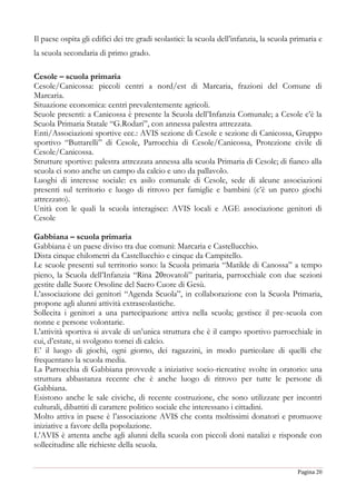 Pagina 20
Il paese ospita gli edifici dei tre gradi scolastici: la scuola dell’infanzia, la scuola primaria e
la scuola secondaria di primo grado.
Cesole – scuola primaria
Cesole/Canicossa: piccoli centri a nord/est di Marcaria, frazioni del Comune di
Marcaria.
Situazione economica: centri prevalentemente agricoli.
Scuole presenti: a Canicossa è presente la Scuola dell’Infanzia Comunale; a Cesole c’è la
Scuola Primaria Statale “G.Rodari”, con annessa palestra attrezzata.
Enti/Associazioni sportive ecc.: AVIS sezione di Cesole e sezione di Canicossa, Gruppo
sportivo “Buttarelli” di Cesole, Parrocchia di Cesole/Canicossa, Protezione civile di
Cesole/Canicossa.
Strutture sportive: palestra attrezzata annessa alla scuola Primaria di Cesole; di fianco alla
scuola ci sono anche un campo da calcio e uno da pallavolo.
Luoghi di interesse sociale: ex asilo comunale di Cesole, sede di alcune associazioni
presenti sul territorio e luogo di ritrovo per famiglie e bambini (c’è un parco giochi
attrezzato).
Unità con le quali la scuola interagisce: AVIS locali e AGE associazione genitori di
Cesole
Gabbiana – scuola primaria
Gabbiana è un paese diviso tra due comuni: Marcaria e Castellucchio.
Dista cinque chilometri da Castellucchio e cinque da Campitello.
Le scuole presenti sul territorio sono: la Scuola primaria “Matilde di Canossa” a tempo
pieno, la Scuola dell’Infanzia “Rina 20rovatoli” paritaria, parrocchiale con due sezioni
gestite dalle Suore Orsoline del Sacro Cuore di Gesù.
L’associazione dei genitori “Agenda Scuola”, in collaborazione con la Scuola Primaria,
propone agli alunni attività extrascolastiche.
Sollecita i genitori a una partecipazione attiva nella scuola; gestisce il pre-scuola con
nonne e persone volontarie.
L’attività sportiva si avvale di un’unica struttura che è il campo sportivo parrocchiale in
cui, d’estate, si svolgono tornei di calcio.
E’ il luogo di giochi, ogni giorno, dei ragazzini, in modo particolare di quelli che
frequentano la scuola media.
La Parrocchia di Gabbiana provvede a iniziative socio-ricreative svolte in oratorio: una
struttura abbastanza recente che è anche luogo di ritrovo per tutte le persone di
Gabbiana.
Esistono anche le sale civiche, di recente costruzione, che sono utilizzate per incontri
culturali, dibattiti di carattere politico sociale che interessano i cittadini.
Molto attiva in paese è l’associazione AVIS che conta moltissimi donatori e promuove
iniziative a favore della popolazione.
L’AVIS è attenta anche agli alunni della scuola con piccoli doni natalizi e risponde con
sollecitudine alle richieste della scuola.
 