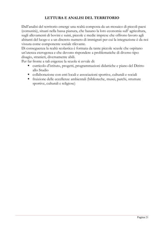 Pagina 21
LETTURA E ANALISI DEL TERRITORIO
Dall’analisi del territorio emerge una realtà composta da un mosaico di piccoli paesi
(comunità), situati nella bassa pianura, che basano la loro economia sull’ agricoltura,
sugli allevamenti di bovini e suini, piccole e medie imprese che offrono lavoro agli
abitanti del luogo e a un discreto numero di immigrati per cui la integrazione è da noi
vissuta come componente sociale rilevante.
Di conseguenza la realtà scolastica è formata da tante piccole scuole che ospitano
un’utenza eterogenea e che devono rispondere a problematiche di diverso tipo:
disagio, stranieri, diversamente abili.
Per far fronte a tali esigenze la scuola si avvale di:
 curricolo d’istituto, progetti, programmazioni didattiche e piano del Diritto
allo Studio
 collaborazione con enti locali e associazioni sportive, culturali e sociali
 fruizione delle eccellenze ambientali (biblioteche, musei, parchi, strutture
sportive, culturali e religiose)
 