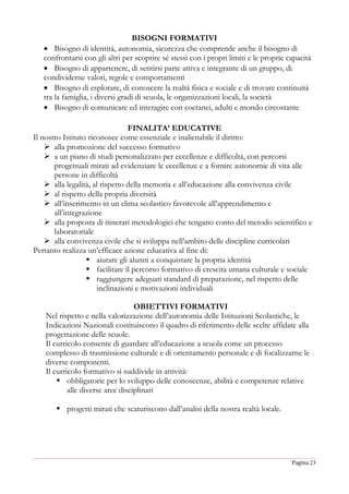 Pagina 23
BISOGNI FORMATIVI
 Bisogno di identità, autonomia, sicurezza che comprende anche il bisogno di
confrontarsi con gli altri per scoprire sé stessi con i propri limiti e le proprie capacità
 Bisogno di appartenere, di sentirsi parte attiva e integrante di un gruppo, di
condividerne valori, regole e comportamenti
 Bisogno di esplorare, di conoscere la realtà fisica e sociale e di trovare continuità
tra la famiglia, i diversi gradi di scuola, le organizzazioni locali, la società
 Bisogno di comunicare ed interagire con coetanei, adulti e mondo circostante
FINALITA’ EDUCATIVE
Il nostro Istituto riconosce come essenziale e inalienabile il diritto:
 alla promozione del successo formativo
 a un piano di studi personalizzato per eccellenze e difficoltà, con percorsi
progettuali mirati ad evidenziare le eccellenze e a fornire autonomie di vita alle
persone in difficoltà
 alla legalità, al rispetto della memoria e all’educazione alla convivenza civile
 al rispetto della propria diversità
 all’inserimento in un clima scolastico favorevole all’apprendimento e
all’integrazione
 alla proposta di itinerari metodologici che tengano conto del metodo scientifico e
laboratoriale
 alla convivenza civile che si sviluppa nell’ambito delle discipline curricolari
Pertanto realizza un’efficace azione educativa al fine di:
 aiutare gli alunni a conquistare la propria identità
 facilitare il percorso formativo di crescita umana culturale e sociale
 raggiungere adeguati standard di preparazione, nel rispetto delle
inclinazioni e motivazioni individuali
OBIETTIVI FORMATIVI
Nel rispetto e nella valorizzazione dell’autonomia delle Istituzioni Scolastiche, le
Indicazioni Nazionali costituiscono il quadro di riferimento delle scelte affidate alla
progettazione delle scuole.
Il curricolo consente di guardare all’educazione a scuola come un processo
complesso di trasmissione culturale e di orientamento personale e di focalizzarne le
diverse componenti.
Il curricolo formativo si suddivide in attività:
 obbligatorie per lo sviluppo delle conoscenze, abilità e competenze relative
alle diverse aree disciplinari
 progetti mirati che scaturiscono dall’analisi della nostra realtà locale.
 