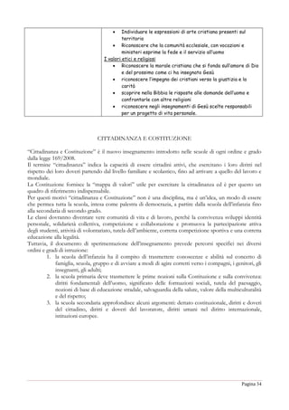 Pagina 34
 Individuare le espressioni di arte cristiana presenti sul
territorio
 Riconoscere che la comunità ecclesiale, con vocazioni e
ministeri esprime la fede e il servizio all’uomo
I valori etici e religiosi
 Riconoscere la morale cristiana che si fonda sull’amore di Dio
e del prossimo come ci ha insegnato Gesù
 riconoscere l’impegno dei cristiani verso la giustizia e la
carità
 scoprire nella Bibbia le risposte alle domande dell’uomo e
confrontarle con altre religioni
 riconoscere negli insegnamenti di Gesù scelte responsabili
per un progetto di vita personale.
CITTADINANZA E COSTITUZIONE
“Cittadinanza e Costituzione” è il nuovo insegnamento introdotto nelle scuole di ogni ordine e grado
dalla legge 169/2008.
Il termine “cittadinanza” indica la capacità di essere cittadini attivi, che esercitano i loro diritti nel
rispetto dei loro doveri partendo dal livello familiare e scolastico, fino ad arrivare a quello del lavoro e
mondiale.
La Costituzione fornisce la “mappa di valori” utile per esercitare la cittadinanza ed è per questo un
quadro di riferimento indispensabile.
Per questi motivi “cittadinanza e Costituzione” non è una disciplina, ma è un’idea, un modo di essere
che permea tutta la scuola, intesa come palestra di democrazia, a partire dalla scuola dell’infanzia fino
alla secondaria di secondo grado.
Le classi dovranno diventare vere comunità di vita e di lavoro, perchè la convivenza sviluppi identità
personale, solidarietà collettiva, competizione e collaborazione e promuova la partecipazione attiva
degli studenti, attività di volontariato, tutela dell’ambiente, corretta competizione sportiva e una corretta
educazione alla legalità.
Tuttavia, il documento di sperimentazione dell’insegnamento prevede percorsi specifici nei diversi
ordini e gradi di istruzione:
1. la scuola dell’infanzia ha il compito di trasmettere conoscenze e abilità sul concetto di
famiglia, scuola, gruppo e di avviare a modi di agire corretti verso i compagni, i genitori, gli
insegnanti, gli adulti;
2. la scuola primaria deve trasmettere le prime nozioni sulla Costituzione e sulla convivenza:
diritti fondamentali dell’uomo, significato delle formazioni sociali, tutela del paesaggio,
nozioni di base di educazione stradale, salvaguardia della salute, valore della multiculturalità
e del rispetto;
3. la scuola secondaria approfondisce alcuni argomenti: dettato costituzionale, diritti e doveri
del cittadino, diritti e doveri del lavoratore, diritti umani nel diritto internazionale,
istituzioni europee.
 